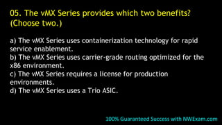 05. The vMX Series provides which two benefits?
(Choose two.)
a) The vMX Series uses containerization technology for rapid
service enablement.
b) The vMX Series uses carrier-grade routing optimized for the
x86 environment.
c) The vMX Series requires a license for production
environments.
d) The vMX Series uses a Trio ASIC.
100% Guaranteed Success with NWExam.com
 