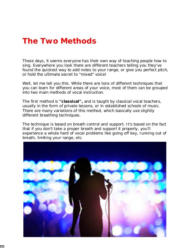 The Two Methods
These days, it seems everyone has their own way of teaching people how to
sing. Everywhere you look there are different teachers telling you they've
found the quickest way to add notes to your range, or give you perfect pitch,
or hold the ultimate secret to "mixed" voice!
Well, let me tell you this. While there are tons of different techniques that
you can learn for different areas of your voice, most of them can be grouped
into two main methods of vocal instruction.
The first method is "classical", and is taught by classical vocal teachers,
usually in the form of private lessons, or in established schools of music.
There are many variations of this method, which basically use slightly
different breathing techniques.
The technique is based on breath control and support. It's based on the fact
that if you don't take a proper breath and support it properly, you'll
experience a whole herd of vocal problems like going off key, running out of
breath, limiting your range, etc.
Submit
 