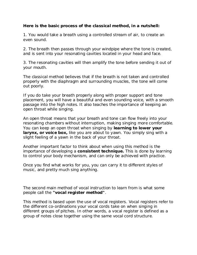 Here is the basic process of the classical method, in a nutshell:
1. You would take a breath using a controlled stream of air, to create an
even sound.
2. The breath then passes through your windpipe where the tone is created,
and is sent into your resonating cavities located in your head and face.
3. The resonating cavities will then amplify the tone before sending it out of
your mouth.
The classical method believes that if the breath is not taken and controlled
properly with the diaphragm and surrounding muscles, the tone will come
out poorly.
If you do take your breath properly along with proper support and tone
placement, you will have a beautiful and even sounding voice, with a smooth
passage into the high notes. It also teaches the importance of keeping an
open throat while singing.
An open throat means that your breath and tone can flow freely into your
resonating chambers without interruption, making singing more comfortable.
You can keep an open throat when singing by learning to lower your
larynx, or voice box, like you are about to yawn. You simply sing with a
slight feeling of a yawn in the back of your throat.
Another important factor to think about when using this method is the
importance of developing a consistent technique. This is done by learning
to control your body mechanism, and can only be achieved with practice.
Once you find what works for you, you can carry it to different styles of
music, and pretty much sing anything.
The second main method of vocal instruction to learn from is what some
people call the "vocal register method".
This method is based upon the use of vocal registers. Vocal registers refer to
the different co-ordinations your vocal cords take on when singing in
different groups of pitches. In other words, a vocal register is defined as a
group of notes close together using the same vocal cord structure.
 
