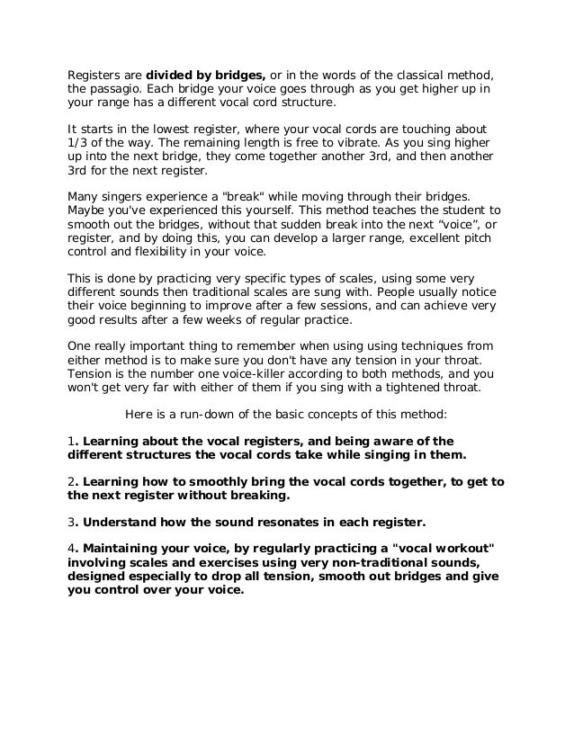 Registers are divided by bridges, or in the words of the classical method,
the passagio. Each bridge your voice goes through as you get higher up in
your range has a different vocal cord structure.
It starts in the lowest register, where your vocal cords are touching about
1/3 of the way. The remaining length is free to vibrate. As you sing higher
up into the next bridge, they come together another 3rd, and then another
3rd for the next register.
Many singers experience a "break" while moving through their bridges.
Maybe you've experienced this yourself. This method teaches the student to
smooth out the bridges, without that sudden break into the next “voice”, or
register, and by doing this, you can develop a larger range, excellent pitch
control and flexibility in your voice.
This is done by practicing very specific types of scales, using some very
different sounds then traditional scales are sung with. People usually notice
their voice beginning to improve after a few sessions, and can achieve very
good results after a few weeks of regular practice.
One really important thing to remember when using using techniques from
either method is to make sure you don't have any tension in your throat.
Tension is the number one voice-killer according to both methods, and you
won't get very far with either of them if you sing with a tightened throat.
Here is a run-down of the basic concepts of this method:
1. Learning about the vocal registers, and being aware of the
different structures the vocal cords take while singing in them.
2. Learning how to smoothly bring the vocal cords together, to get to
the next register without breaking.
3. Understand how the sound resonates in each register.
4. Maintaining your voice, by regularly practicing a "vocal workout"
involving scales and exercises using very non-traditional sounds,
designed especially to drop all tension, smooth out bridges and give
you control over your voice.
 