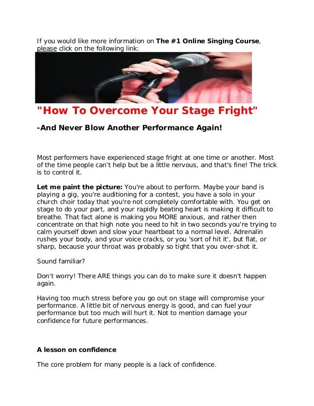 If you would like more information on The #1 Online Singing Course,
please click on the following link:
http://11429e3geb-dsffclbij36oz1d.hop.clickbank.net/
"How To Overcome Your Stage Fright"
-And Never Blow Another Performance Again!
Most performers have experienced stage fright at one time or another. Most
of the time people can't help but be a little nervous, and that's fine! The trick
is to control it.
Let me paint the picture: You're about to perform. Maybe your band is
playing a gig, you're auditioning for a contest, you have a solo in your
church choir today that you're not completely comfortable with. You get on
stage to do your part, and your rapidly beating heart is making it difficult to
breathe. That fact alone is making you MORE anxious, and rather then
concentrate on that high note you need to hit in two seconds you're trying to
calm yourself down and slow your heartbeat to a normal level. Adrenalin
rushes your body, and your voice cracks, or you 'sort of hit it', but flat, or
sharp, because your throat was probably so tight that you over-shot it.
Sound familiar?
Don't worry! There ARE things you can do to make sure it doesn't happen
again.
Having too much stress before you go out on stage will compromise your
performance. A little bit of nervous energy is good, and can fuel your
performance but too much will hurt it. Not to mention damage your
confidence for future performances.
A lesson on confidence
The core problem for many people is a lack of confidence.
 