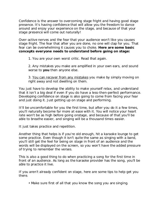 Confidence is the answer to overcoming stage fright and having good stage
presence. It's having confidence that will allow you the freedom to dance
around and enjoy your experience on the stage, and because of that your
stage presence will come out naturally!
Over-active nerves and the fear that your audience won’t like you causes
stage fright. The fear that after you are done, no one will clap for you. That
fear can be overwhelming it causes you to choke. Here are some basic
concepts everyone needs to understand before going on stage:
1. You are your own worst critic. Read that again.
2. Any mistakes you make are amplified in your own ears, and sound
worse to you then anyone else.
3. You can recover from any mistakes you make by simply moving on
right away and not dwelling on them.
You just have to develop the ability to make yourself relax, and understand
that it isn’t a big deal if even if you do have a less-then-perfect performance.
Developing confidence on stage is also going to come from facing your fear
and just doing it. Just getting up on stage and performing.
It'll be uncomfortable for you the first time, but after you do it a few times,
you'll naturally become far more at ease with it. You will notice your heart
rate won’t be as high before going onstage, and because of that you'll be
able to breathe easier, and singing will be a thousand times easier.
It just takes practice and repetition.
Another thing that helps is if you're old enough, hit a karaoke lounge to get
some practice. Even though it isn’t quite the same as singing with a band,
you'll still get the feel for being on stage in front of an audience and the
words will be displayed on the screen, so you won’t have the added pressure
of trying to remember the verses.
This is also a good thing to do when practicing a song for the first time in
front of an audience. As long as the karaoke provider has the song, you'll be
able to practice it live.
If you aren’t already confident on stage, here are some tips to help get you
there.
• Make sure first of all that you know the song you are singing.
 