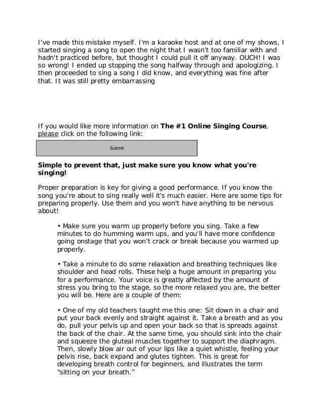 I've made this mistake myself. I'm a karaoke host and at one of my shows, I
started singing a song to open the night that I wasn’t too familiar with and
hadn't practiced before, but thought I could pull it off anyway. OUCH! I was
so wrong! I ended up stopping the song halfway through and apologizing. I
then proceeded to sing a song I did know, and everything was fine after
that. It was still pretty embarrassing
If you would like more information on The #1 Online Singing Course,
please click on the following link:
http://11429e3geb-dsffclbij36oz1d.hop.clickbank.net/
Simple to prevent that, just make sure you know what you're
singing!
Proper preparation is key for giving a good performance. If you know the
song you're about to sing really well it's much easier. Here are some tips for
preparing properly. Use them and you won't have anything to be nervous
about!
• Make sure you warm up properly before you sing. Take a few
minutes to do humming warm ups, and you'll have more confidence
going onstage that you won’t crack or break because you warmed up
properly.
• Take a minute to do some relaxation and breathing techniques like
shoulder and head rolls. These help a huge amount in preparing you
for a performance. Your voice is greatly affected by the amount of
stress you bring to the stage, so the more relaxed you are, the better
you will be. Here are a couple of them:
• One of my old teachers taught me this one: Sit down in a chair and
put your back evenly and straight against it. Take a breath and as you
do, pull your pelvis up and open your back so that is spreads against
the back of the chair. At the same time, you should sink into the chair
and squeeze the gluteal muscles together to support the diaphragm.
Then, slowly blow air out of your lips like a quiet whistle, feeling your
pelvis rise, back expand and glutes tighten. This is great for
developing breath control for beginners, and illustrates the term
“sitting on your breath.”
Submit
 