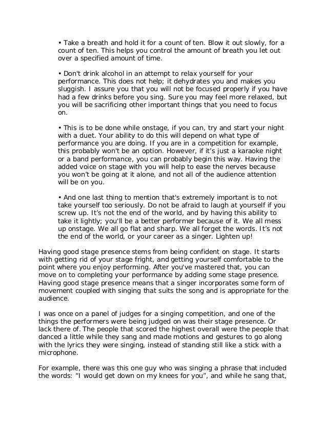 • Take a breath and hold it for a count of ten. Blow it out slowly, for a
count of ten. This helps you control the amount of breath you let out
over a specified amount of time.
• Don't drink alcohol in an attempt to relax yourself for your
performance. This does not help; it dehydrates you and makes you
sluggish. I assure you that you will not be focused properly if you have
had a few drinks before you sing. Sure you may feel more relaxed, but
you will be sacrificing other important things that you need to focus
on.
• This is to be done while onstage, if you can, try and start your night
with a duet. Your ability to do this will depend on what type of
performance you are doing. If you are in a competition for example,
this probably won't be an option. However, if it’s just a karaoke night
or a band performance, you can probably begin this way. Having the
added voice on stage with you will help to ease the nerves because
you won’t be going at it alone, and not all of the audience attention
will be on you.
• And one last thing to mention that's extremely important is to not
take yourself too seriously. Do not be afraid to laugh at yourself if you
screw up. It’s not the end of the world, and by having this ability to
take it lightly; you'll be a better performer because of it. We all mess
up onstage. We all go flat and sharp. We all forget the words. It’s not
the end of the world, or your career as a singer. Lighten up!
Having good stage presence stems from being confident on stage. It starts
with getting rid of your stage fright, and getting yourself comfortable to the
point where you enjoy performing. After you've mastered that, you can
move on to completing your performance by adding some stage presence.
Having good stage presence means that a singer incorporates some form of
movement coupled with singing that suits the song and is appropriate for the
audience.
I was once on a panel of judges for a singing competition, and one of the
things the performers were being judged on was their stage presence. Or
lack there of. The people that scored the highest overall were the people that
danced a little while they sang and made motions and gestures to go along
with the lyrics they were singing, instead of standing still like a stick with a
microphone.
For example, there was this one guy who was singing a phrase that included
the words: “I would get down on my knees for you”, and while he sang that,
 