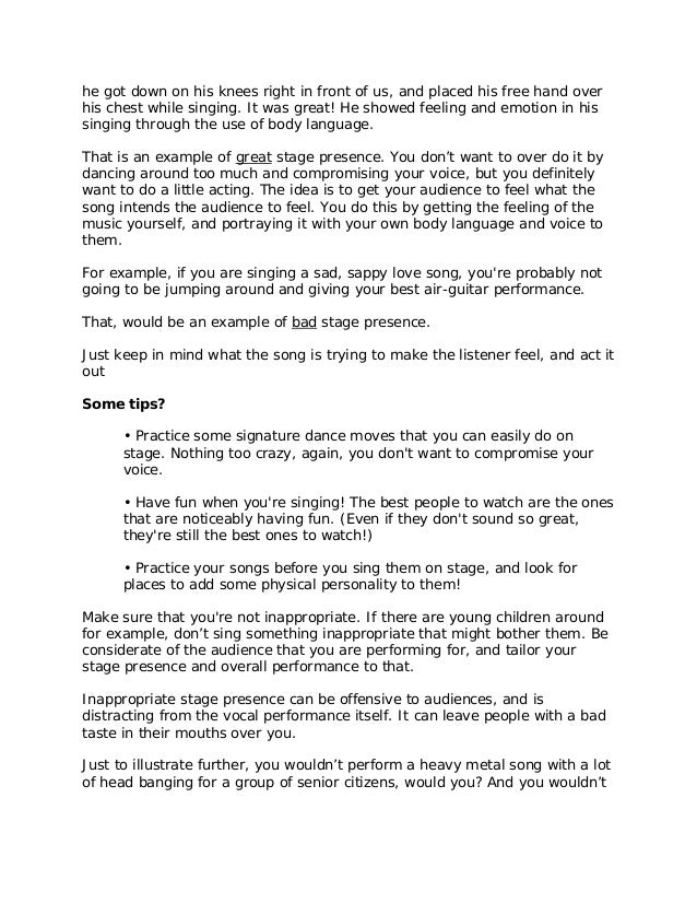 he got down on his knees right in front of us, and placed his free hand over
his chest while singing. It was great! He showed feeling and emotion in his
singing through the use of body language.
That is an example of great stage presence. You don’t want to over do it by
dancing around too much and compromising your voice, but you definitely
want to do a little acting. The idea is to get your audience to feel what the
song intends the audience to feel. You do this by getting the feeling of the
music yourself, and portraying it with your own body language and voice to
them.
For example, if you are singing a sad, sappy love song, you're probably not
going to be jumping around and giving your best air-guitar performance.
That, would be an example of bad stage presence.
Just keep in mind what the song is trying to make the listener feel, and act it
out
Some tips?
• Practice some signature dance moves that you can easily do on
stage. Nothing too crazy, again, you don't want to compromise your
voice.
• Have fun when you're singing! The best people to watch are the ones
that are noticeably having fun. (Even if they don't sound so great,
they're still the best ones to watch!)
• Practice your songs before you sing them on stage, and look for
places to add some physical personality to them!
Make sure that you're not inappropriate. If there are young children around
for example, don’t sing something inappropriate that might bother them. Be
considerate of the audience that you are performing for, and tailor your
stage presence and overall performance to that.
Inappropriate stage presence can be offensive to audiences, and is
distracting from the vocal performance itself. It can leave people with a bad
taste in their mouths over you.
Just to illustrate further, you wouldn’t perform a heavy metal song with a lot
of head banging for a group of senior citizens, would you? And you wouldn’t
 
