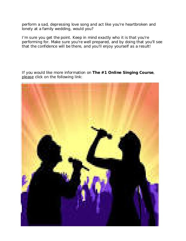 perform a sad, depressing love song and act like you're heartbroken and
lonely at a family wedding, would you?
I'm sure you get the point. Keep in mind exactly who it is that you're
performing for. Make sure you're well prepared, and by doing that you'll see
that the confidence will be there, and you'll enjoy yourself as a result!
If you would like more information on The #1 Online Singing Course,
please click on the following link:
http://11429e3geb-dsffclbij36oz1d.hop.clickbank.net/
 