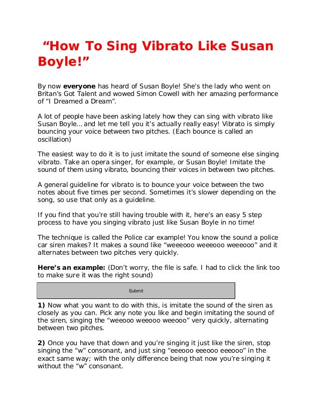 “How To Sing Vibrato Like Susan
Boyle!”
By now everyone has heard of Susan Boyle! She’s the lady who went on
Britan’s Got Talent and wowed Simon Cowell with her amazing performance
of “I Dreamed a Dream”.
A lot of people have been asking lately how they can sing with vibrato like
Susan Boyle… and let me tell you it’s actually really easy! Vibrato is simply
bouncing your voice between two pitches. (Each bounce is called an
oscillation)
The easiest way to do it is to just imitate the sound of someone else singing
vibrato. Take an opera singer, for example, or Susan Boyle! Imitate the
sound of them using vibrato, bouncing their voices in between two pitches.
A general guideline for vibrato is to bounce your voice between the two
notes about five times per second. Sometimes it’s slower depending on the
song, so use that only as a guideline.
If you find that you’re still having trouble with it, here’s an easy 5 step
process to have you singing vibrato just like Susan Boyle in no time!
The technique is called the Police car example! You know the sound a police
car siren makes? It makes a sound like “weeeooo weeeooo weeeooo” and it
alternates between two pitches very quickly.
Here’s an example: (Don’t worry, the file is safe. I had to click the link too
to make sure it was the right sound)
http://www.prankcallsunlimited.com/freesound2/siren08.wav
1) Now what you want to do with this, is imitate the sound of the siren as
closely as you can. Pick any note you like and begin imitating the sound of
the siren, singing the “weeooo weeooo weeooo” very quickly, alternating
between two pitches.
2) Once you have that down and you’re singing it just like the siren, stop
singing the “w” consonant, and just sing “eeeooo eeeooo eeeooo” in the
exact same way; with the only difference being that now you’re singing it
without the “w” consonant.
Submit
 