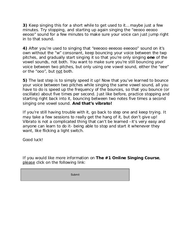 3) Keep singing this for a short while to get used to it… maybe just a few
minutes. Try stopping, and starting up again singing the “eeooo eeooo
eeooo” sound for a few minutes to make sure your voice can just jump right
in to that sound.
4) After you’re used to singing that “eeeooo eeeooo eeeooo” sound on it’s
own without the “w” consonant, keep bouncing your voice between the twp
pitches, and gradually start singing it so that you’re only singing one of the
vowel sounds, not both. You want to make sure you’re still bouncing your
voice between two pitches, but only using one vowel sound, either the “eee”
or the “ooo”, but not both.
5) The last step is to simply speed it up! Now that you’ve learned to bounce
your voice between two pitches while singing the same vowel sound, all you
have to do is speed up the frequency of the bounces, so that you bounce (or
oscillate) about five times per second. Just like before, practice stopping and
starting right back into it, bouncing between two notes five times a second
singing one vowel sound. And that’s vibrato!
If you’re still having trouble with it, go back to step one and keep trying. It
may take a few sessions to really get the hang of it, but don’t give up!
Vibrato is not a complicated thing that can’t be learned –it’s very easy and
anyone can learn to do it- being able to stop and start it whenever they
want, like flicking a light switch.
Good luck!
If you would like more information on The #1 Online Singing Course,
please click on the following link:
http://11429e3geb-dsffclbij36oz1d.hop.clickbank.net/
Submit
 