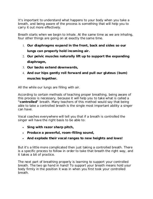 It's important to understand what happens to your body when you take a
breath, and being aware of the process is something that will help you to
carry it out more effectively.
Breath starts when we begin to inhale. At the same time as we are inhaling,
four other things are going on at exactly the same time.
1. Our diaphragms expand in the front, back and sides so our
lungs can properly hold incoming air.
2. Our pelvic muscles naturally lift up to support the expanding
diaphragm,
3. Our backs extend downwards,
4. And our hips gently roll forward and pull our gluteus (bum)
muscles together.
All the while our lungs are filling with air.
According to certain methods of teaching proper breathing, being aware of
this process is necessary, because it will help you to take what is called a
"controlled" breath. Many teachers of this method would say that being
able to take a controlled breath is the single most important ability a singer
can have.
Vocal coaches everywhere will tell you that if a breath is controlled the
singer will have the right basis to be able to:
 Sing with razor sharp pitch,
 Produce a powerful, room-filling sound,
 And explode their vocal ranges to new heights and lows!
But it's a little more complicated then just taking a controlled breath. There
is a specific process to follow in order to take that breath the right way, and
it takes a bit of practice.
The next part of breathing properly is learning to support your controlled
breath. The two go hand in hand! To support your breath means hold your
body firmly in the position it was in when you first took your controlled
breath.
 