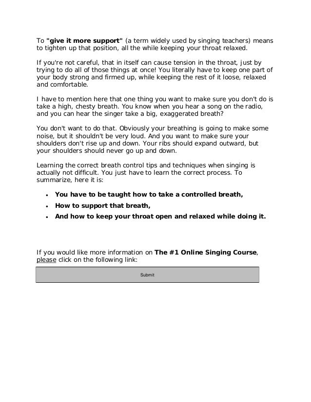 To "give it more support" (a term widely used by singing teachers) means
to tighten up that position, all the while keeping your throat relaxed.
If you're not careful, that in itself can cause tension in the throat, just by
trying to do all of those things at once! You literally have to keep one part of
your body strong and firmed up, while keeping the rest of it loose, relaxed
and comfortable.
I have to mention here that one thing you want to make sure you don't do is
take a high, chesty breath. You know when you hear a song on the radio,
and you can hear the singer take a big, exaggerated breath?
You don't want to do that. Obviously your breathing is going to make some
noise, but it shouldn't be very loud. And you want to make sure your
shoulders don't rise up and down. Your ribs should expand outward, but
your shoulders should never go up and down.
Learning the correct breath control tips and techniques when singing is
actually not difficult. You just have to learn the correct process. To
summarize, here it is:
 You have to be taught how to take a controlled breath,
 How to support that breath,
 And how to keep your throat open and relaxed while doing it.
If you would like more information on The #1 Online Singing Course,
please click on the following link:
http://11429e3geb-dsffclbij36oz1d.hop.clickbank.net/
Submit
 