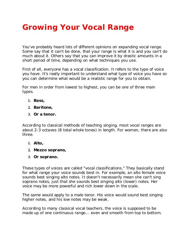 Growing Your Vocal Range
You've probably heard lots of different opinions on expanding vocal range.
Some say that it can't be done, that your range is what it is and you can't do
much about it. Others say that you can improve it by drastic amounts in a
short period of time, depending on what techniques you use.
First of all, everyone has a vocal classification. It refers to the type of voice
you have. It's really important to understand what type of voice you have so
you can determine what would be a realistic range for you to obtain.
For men in order from lowest to highest, you can be one of three main
types.
1. Bass,
2. Baritone,
3. Or a tenor.
According to classical methods of teaching singing, most vocal ranges are
about 2-3 octaves (8 total whole tones) in length. For women, there are also
three.
1. Alto,
2. Mezzo soprano,
3. Or soprano.
These types of voices are called "vocal classifications." They basically stand
for what range your voice sounds best in. For example, an alto female voice
sounds best singing alto notes. It doesn't necessarily mean she can't sing
soprano notes, just that she sounds best singing alto (lower) notes. Her
voice may be more powerful and rich lower down in the scale.
The same would apply to a male tenor. His voice would sound best singing
higher notes, and his low notes may be weak.
According to many classical vocal teachers, the voice is supposed to be
made up of one continuous range... even and smooth from top to bottom.
 