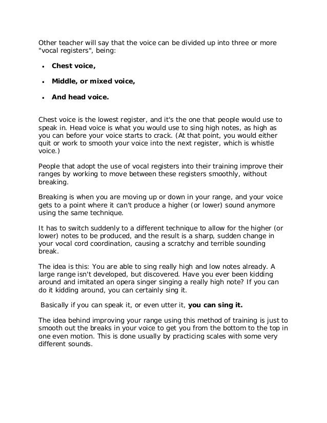 Other teacher will say that the voice can be divided up into three or more
"vocal registers", being:
 Chest voice,
 Middle, or mixed voice,
 And head voice.
Chest voice is the lowest register, and it's the one that people would use to
speak in. Head voice is what you would use to sing high notes, as high as
you can before your voice starts to crack. (At that point, you would either
quit or work to smooth your voice into the next register, which is whistle
voice.)
People that adopt the use of vocal registers into their training improve their
ranges by working to move between these registers smoothly, without
breaking.
Breaking is when you are moving up or down in your range, and your voice
gets to a point where it can't produce a higher (or lower) sound anymore
using the same technique.
It has to switch suddenly to a different technique to allow for the higher (or
lower) notes to be produced, and the result is a sharp, sudden change in
your vocal cord coordination, causing a scratchy and terrible sounding
break.
The idea is this: You are able to sing really high and low notes already. A
large range isn't developed, but discovered. Have you ever been kidding
around and imitated an opera singer singing a really high note? If you can
do it kidding around, you can certainly sing it.
Basically if you can speak it, or even utter it, you can sing it.
The idea behind improving your range using this method of training is just to
smooth out the breaks in your voice to get you from the bottom to the top in
one even motion. This is done usually by practicing scales with some very
different sounds.
 
