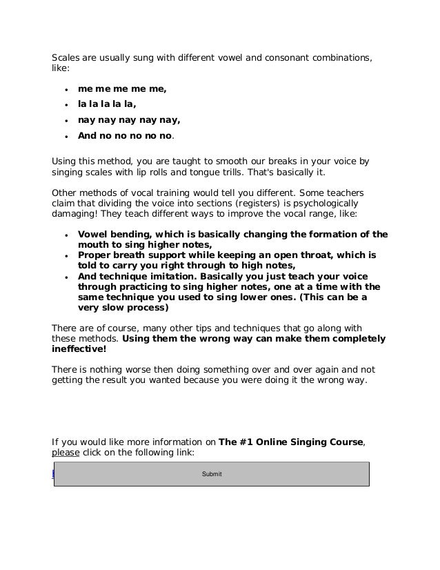Scales are usually sung with different vowel and consonant combinations,
like:
 me me me me me,
 la la la la la,
 nay nay nay nay nay,
 And no no no no no.
Using this method, you are taught to smooth our breaks in your voice by
singing scales with lip rolls and tongue trills. That's basically it.
Other methods of vocal training would tell you different. Some teachers
claim that dividing the voice into sections (registers) is psychologically
damaging! They teach different ways to improve the vocal range, like:
 Vowel bending, which is basically changing the formation of the
mouth to sing higher notes,
 Proper breath support while keeping an open throat, which is
told to carry you right through to high notes,
 And technique imitation. Basically you just teach your voice
through practicing to sing higher notes, one at a time with the
same technique you used to sing lower ones. (This can be a
very slow process)
There are of course, many other tips and techniques that go along with
these methods. Using them the wrong way can make them completely
ineffective!
There is nothing worse then doing something over and over again and not
getting the result you wanted because you were doing it the wrong way.
If you would like more information on The #1 Online Singing Course,
please click on the following link:
http://11429e3geb-dsffclbij36oz1d.hop.clickbank.net/
Submit
 