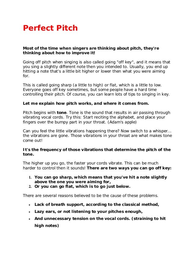 Perfect Pitch
Most of the time when singers are thinking about pitch, they're
thinking about how to improve it!
Going off pitch when singing is also called going "off key", and it means that
you sing a slightly different note then you intended to. Usually, you end up
hitting a note that's a little bit higher or lower then what you were aiming
for.
This is called going sharp (a little to high) or flat, which is a little to low.
Everyone goes off key sometimes, but some people have a hard time
controlling their pitch. Of course, you can learn lots of tips to singing in key.
Let me explain how pitch works, and where it comes from.
Pitch begins with tone. Tone is the sound that results in air passing through
vibrating vocal cords. Try this: Start reciting the alphabet, and place your
fingers over the bumpy part in your throat. (Adam's apple)
Can you feel the little vibrations happening there? Now switch to a whisper...
the vibrations are gone. Those vibrations in your throat are what makes tone
come out!
It's the frequency of those vibrations that determine the pitch of the
tone.
The higher up you go, the faster your cords vibrate. This can be much
harder to control then it sounds! There are two ways you can go off key:
1. You can go sharp, which means that you've hit a note slightly
above the one you were aiming for,
2. Or you can go flat, which is to go just below.
There are several reasons believed to be the cause of these problems.
 Lack of breath support, according to the classical method,
 Lazy ears, or not listening to your pitches enough,
 And unnecessary tension on the vocal cords. (straining to hit
high notes)
 