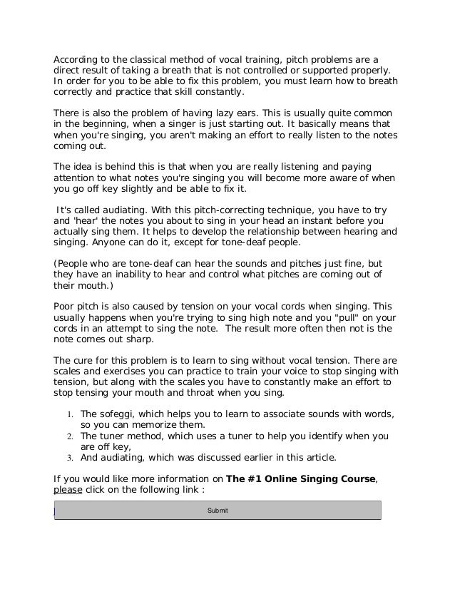 According to the classical method of vocal training, pitch problems are a
direct result of taking a breath that is not controlled or supported properly.
In order for you to be able to fix this problem, you must learn how to breath
correctly and practice that skill constantly.
There is also the problem of having lazy ears. This is usually quite common
in the beginning, when a singer is just starting out. It basically means that
when you're singing, you aren't making an effort to really listen to the notes
coming out.
The idea is behind this is that when you are really listening and paying
attention to what notes you're singing you will become more aware of when
you go off key slightly and be able to fix it.
It's called audiating. With this pitch-correcting technique, you have to try
and 'hear' the notes you about to sing in your head an instant before you
actually sing them. It helps to develop the relationship between hearing and
singing. Anyone can do it, except for tone-deaf people.
(People who are tone-deaf can hear the sounds and pitches just fine, but
they have an inability to hear and control what pitches are coming out of
their mouth.)
Poor pitch is also caused by tension on your vocal cords when singing. This
usually happens when you're trying to sing high note and you "pull" on your
cords in an attempt to sing the note. The result more often then not is the
note comes out sharp.
The cure for this problem is to learn to sing without vocal tension. There are
scales and exercises you can practice to train your voice to stop singing with
tension, but along with the scales you have to constantly make an effort to
stop tensing your mouth and throat when you sing.
1. The sofeggi, which helps you to learn to associate sounds with words,
so you can memorize them.
2. The tuner method, which uses a tuner to help you identify when you
are off key,
3. And audiating, which was discussed earlier in this article.
If you would like more information on The #1 Online Singing Course,
please click on the following link :
http://11429e3geb-dsffclbij36oz1d.hop.clickbank.net/
Submit
 