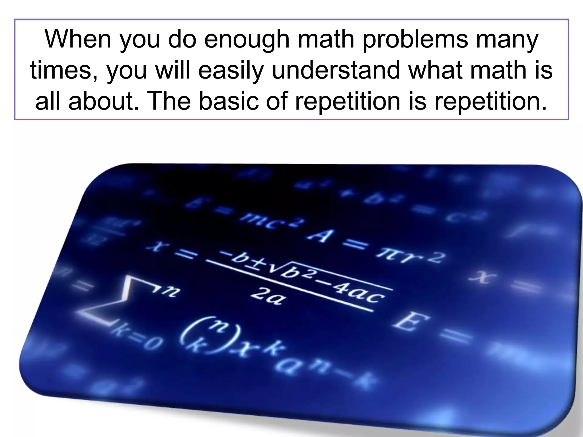 When you do enough math problems many
times, you will easily understand what math is
all about. The basic of repetition is repetition.
 