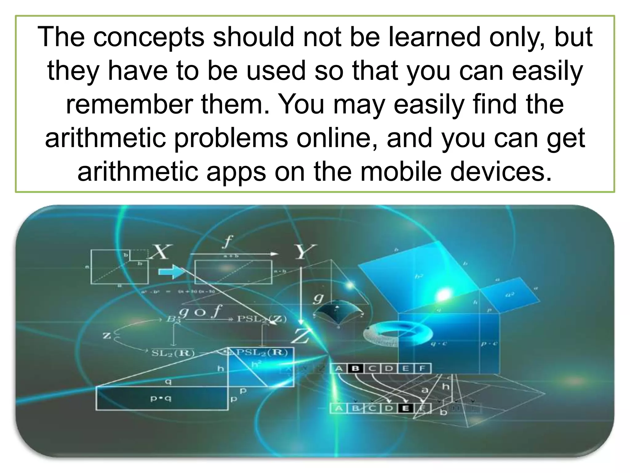 The concepts should not be learned only, but
they have to be used so that you can easily
remember them. You may easily find the
arithmetic problems online, and you can get
arithmetic apps on the mobile devices.
 