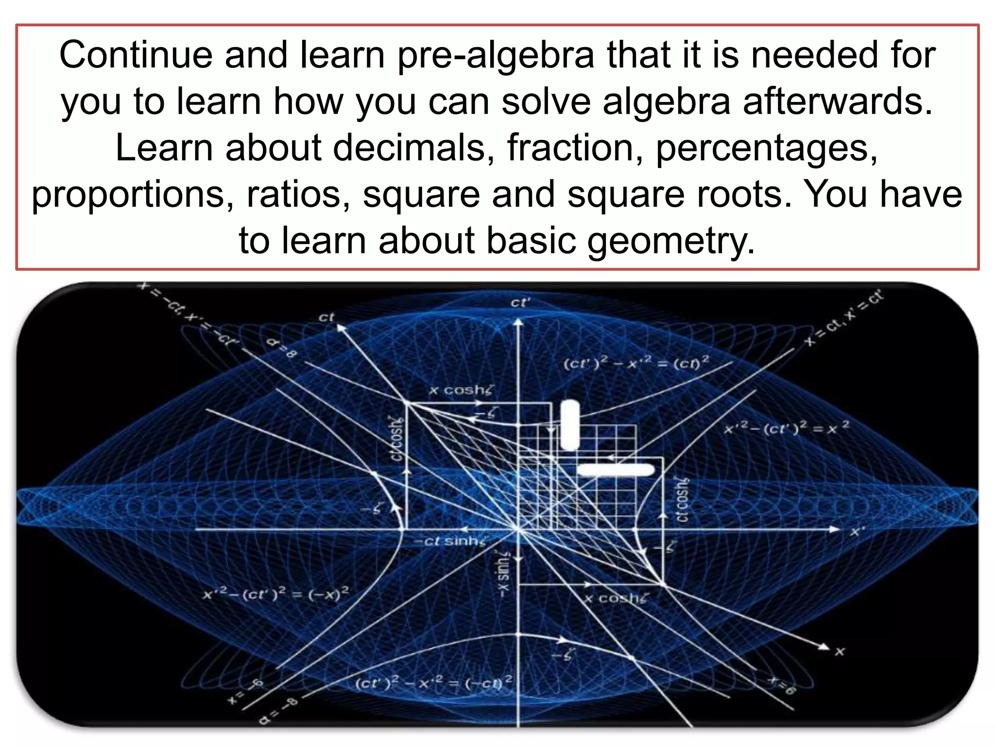 Continue and learn pre-algebra that it is needed for
you to learn how you can solve algebra afterwards.
Learn about decimals, fraction, percentages,
proportions, ratios, square and square roots. You have
to learn about basic geometry.
 