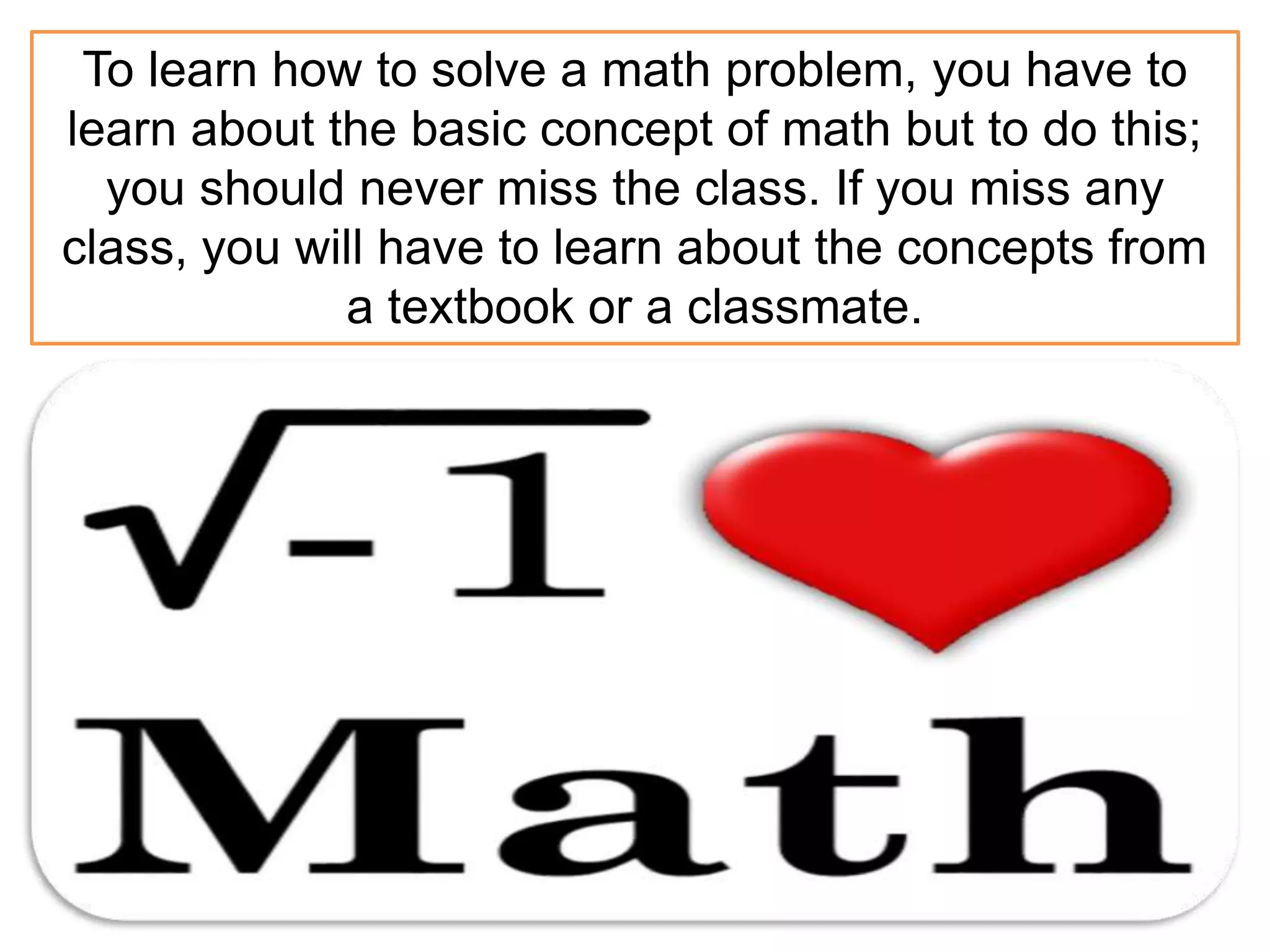 To learn how to solve a math problem, you have to
learn about the basic concept of math but to do this;
you should never miss the class. If you miss any
class, you will have to learn about the concepts from
a textbook or a classmate.
 