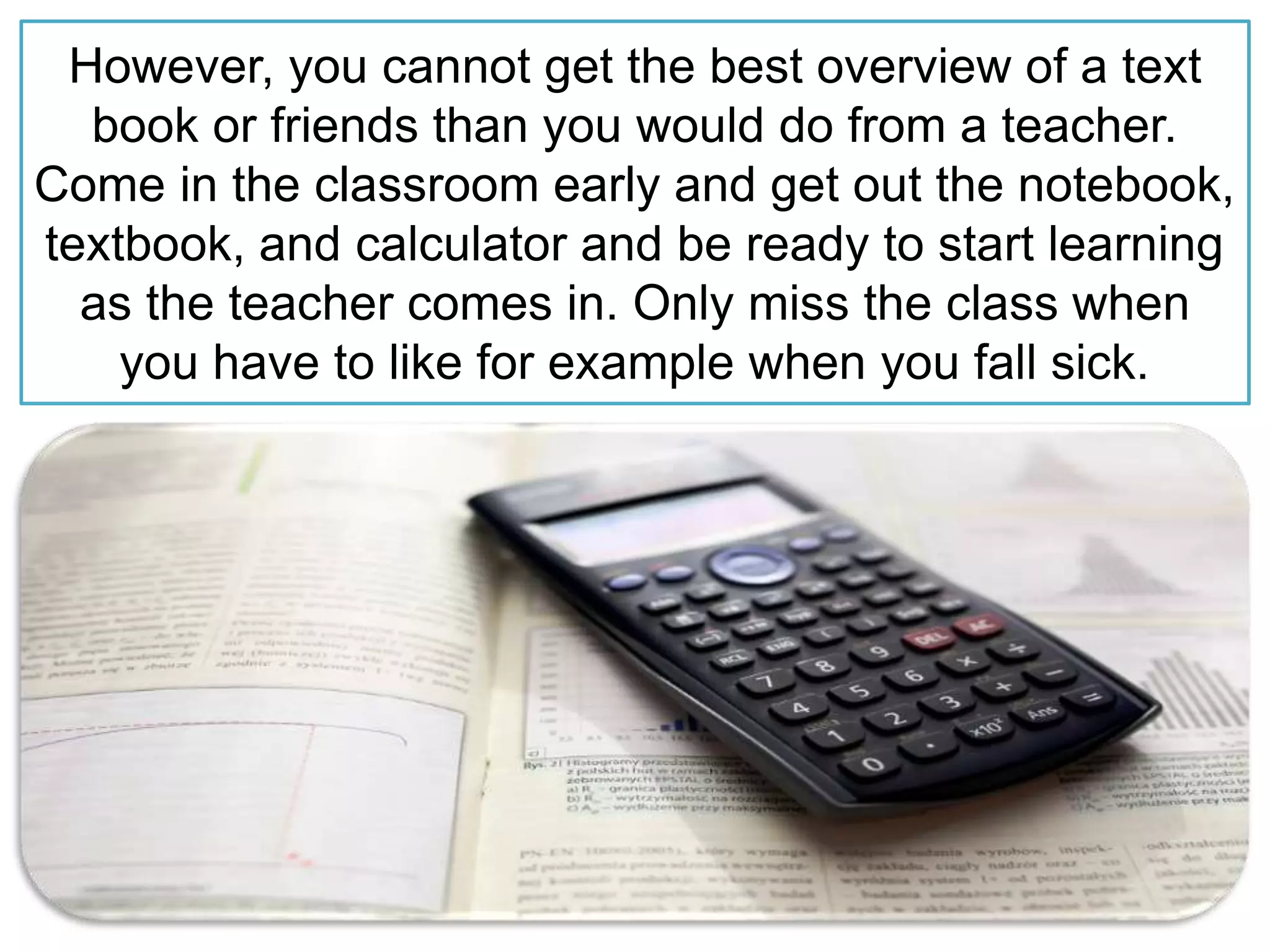 However, you cannot get the best overview of a text
book or friends than you would do from a teacher.
Come in the classroom early and get out the notebook,
textbook, and calculator and be ready to start learning
as the teacher comes in. Only miss the class when
you have to like for example when you fall sick.
 