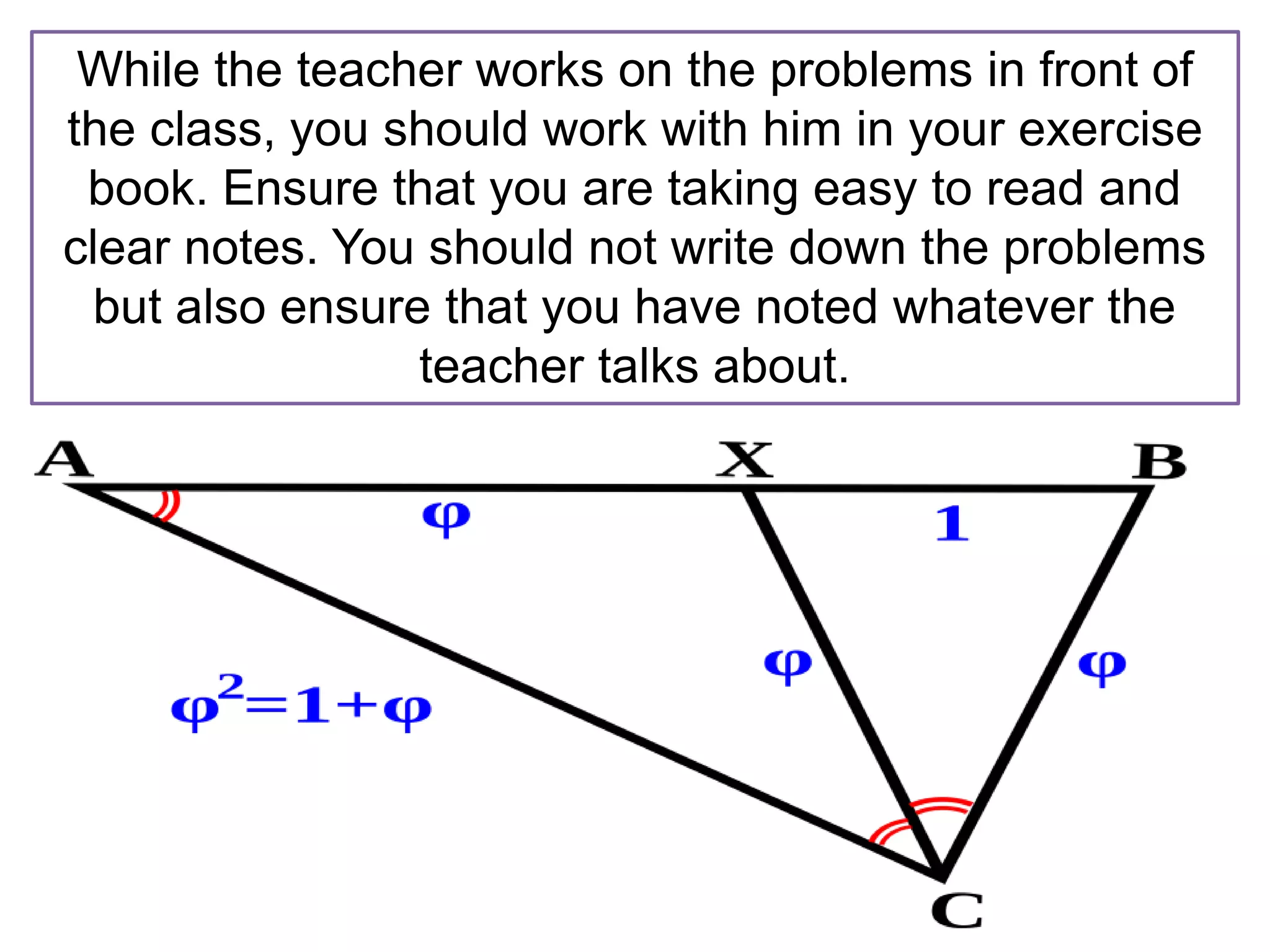 While the teacher works on the problems in front of
the class, you should work with him in your exercise
book. Ensure that you are taking easy to read and
clear notes. You should not write down the problems
but also ensure that you have noted whatever the
teacher talks about.
 