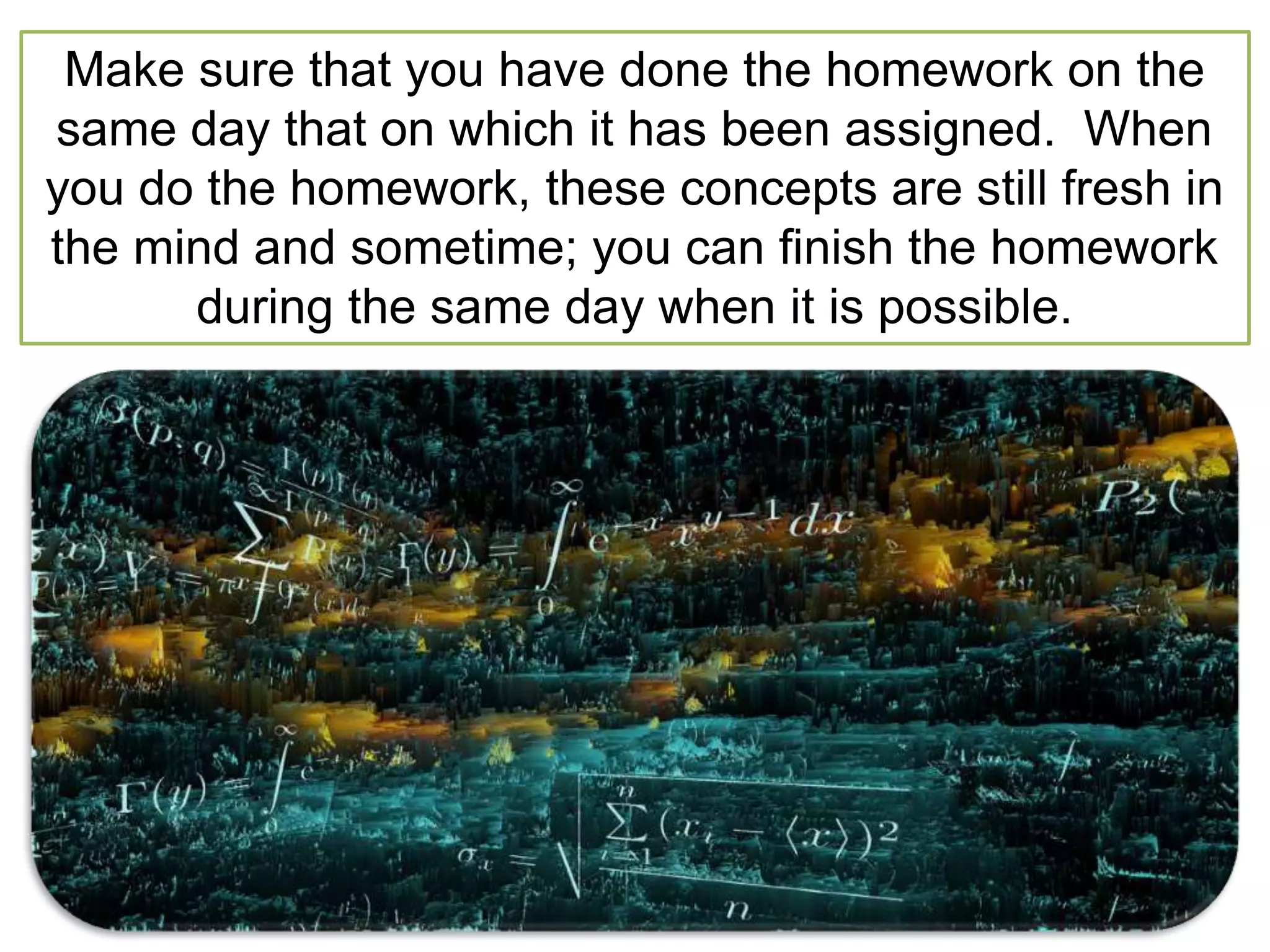 Make sure that you have done the homework on the
same day that on which it has been assigned. When
you do the homework, these concepts are still fresh in
the mind and sometime; you can finish the homework
during the same day when it is possible.
 