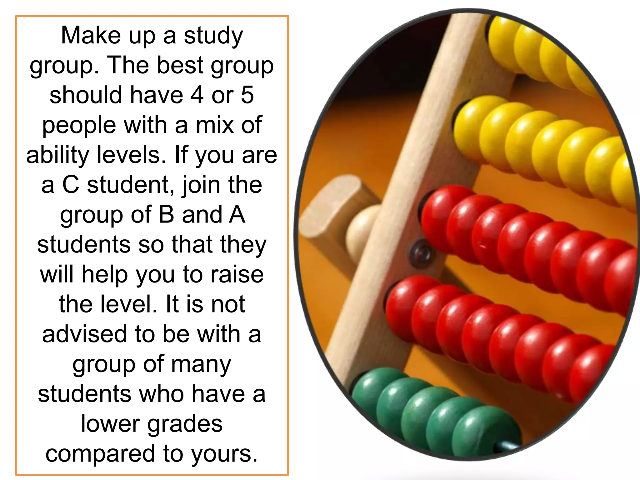 Make up a study
group. The best group
should have 4 or 5
people with a mix of
ability levels. If you are
a C student, join the
group of B and A
students so that they
will help you to raise
the level. It is not
advised to be with a
group of many
students who have a
lower grades
compared to yours.
 