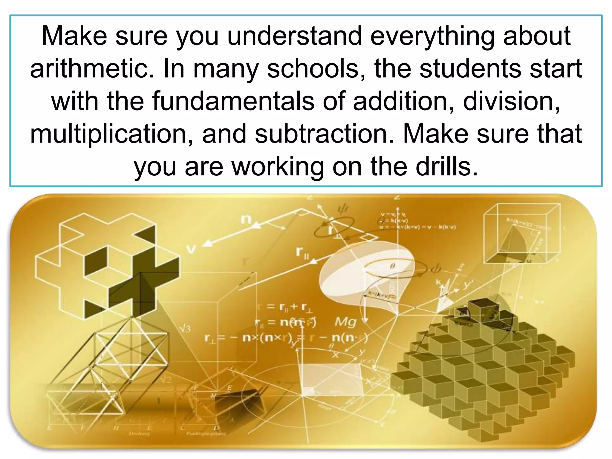 Make sure you understand everything about
arithmetic. In many schools, the students start
with the fundamentals of addition, division,
multiplication, and subtraction. Make sure that
you are working on the drills.
 
