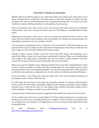 Learn How To Spruce Up Your Home
Different folks have different targets in your mind when taking care of their house. Some folks are just
fed up with their house's current look. The others expect to resell their residence for further than they
purchased it for. Then you will find those that only love getting their hands dirty. No matter your motive
would be to enhance a dwelling, listed here is some guidance to get you going.
Three inch aluminum tape is able to assist you to cope with any small cracks which you see within the
roofing surface, when you're carrying out work in your roof. This produces a watertight barrier of these
cracks.
Mending faucets that leak is a job even for a novice. You reduce the capacity for harms as well as water
waste, when you're able to react to problems such as this quickly. The savings from using this project will
immediately accumulate in your own monthly water bill.
You must possess the appropriate tools, as it pertains to do it yourself jobs. You'll make certain you do a
great job which is easy to complete for those who possess the proper gear. Ensure that you fully know the
way to make use of any tool you're dealing with to ensure security.
Attempt to obtain a precise estimate of just how much work you're facing, when beginning a do it
yourself job. Obtain a laptop, and record exactly what should be achieved. When you've missed adding
such a thing to the listing require confirmation from the close friend or family member. You'll save
yourself lots of money by having a great concept about what your job includes.
Make sure you get the ultimate cost by collecting estimates from at least three roofing businesses. There
are lots of choices available for roofing, from alloy to lightweight title, even though there are still the
conventional choices like wood shingle and shingles. You may also request them all to clarify them all to
you therefore you could make an educated choice, if you're maybe not confident about these differences.
In case your cellar is in the offing well, it may have taller walls. If this may be actually the situation you
may manage to place windows within this area.
To really obtain the most bangs for the dollar, buy top quality materials. For instance, hardwood floors
and an excellent front door bring a substantially bigger cost than holding an open house using a designer
couch.Be sure to switch off the reserve of water going to these chambers just before starting work on
fixtures and pipes, if starting a re-model in your toilet or kitchen.
Among the causes of cellar leaks are gutters clogged that cause runoff on the medial side of your house.
All of us handle some form of do it yourself finally. We all have different good reasons for enhancing a
dwelling, but we always have something inspiring us to complete it. In the event that you understand what
you are doing if you are carrying it out for appearances or even to earn money, home improvement can be
an enjoyable action.
For
more
information
about
http://www.countygarageconversions.co.uk

Countygarageconversions

visit

us

at

 