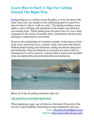 Learn How to Surf: 4 Tips For Getting
Started The Right Way
Surfing brings joy to millions across the globe, as it has for almost 500
years. Each year, new people try this exhilarating sport in search for a
taste of what it’s like to “walk on water.” The feeling of riding a wave
sparks a sense of beauty and satisfaction in the human soul and leaves
you wanting more. While gliding down the glassy face of a wave, deep
connection is felt. Surfers eventually form a relationship with the ocean
and begin to understand its movements.

However, this relationship isn’t formed overnight. It takes hours of time
in the water, observing waves, currents, winds, and many other factors.
Without proper training and instruction, surfing can become dangerous
and exhausting. There are obstacles to overcome and rules to play by;
learning how to surf is a process. A process that is much more enjoyable
when accompanied by personalized professional instruction.




Below are 4 tips for getting started the right way:

TRAINING/CONDITIONING
When beginning to surf, you will discover that about 95 percent of the
activity is spent paddling. Depending on water temperature and wave
                                    Email: info.wbsurfcamp@gmail.com
                                Website: http://www.wbsurfcamp.com/
 