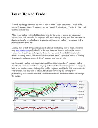 Learn How to Trade

So much mythology surrounds the issue of how to trade. Traders lose money. Traders make
money. Traders are insane. Traders are cold and rational. Trading is easy. Trading is a direct path
to alcoholism and ruin.

While swing trading systems hold positions for a few days, maybe even a few weeks, and
investors hold their stakes for the long term, with some looking to hang onto their securities for
decades and maybe even hand them down to their children, day trading systems never hold a
position or more than a day.

Learning how to trade professionally is most definitely not learning how to invest. Those that
truly learn how to trade professionally perform an important function to the capital markets
because they force the price changes that bring the supply and demand of the market into
balance. Learning how to trade professionally however, doesn’t create new sources of funding
for companies and governments. It doesn’t generate long-term growth.

Just because day trading systems aren’t compatible with investing doesn’t mean day traders
don’t have investments elsewhere. Many day traders withdraw their trading capital on a regular
basis to put into investments, helping them build a long-term portfolio for their retirement or for
other ventures they may want to take on. Still, because investing and learning trade
professionally have different mindsets, chances are the traders will have someone else manage
this money.
 