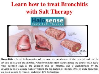 Learn how to treat Bronchitis
with Salt Therapy
Bronchitis – is an inflammation of the mucous membranes of the bronchi and can be
divided into: acute and chronic. Acute bronchitis often occurs during the course of an acute
viral infection such as the common cold or influenza and is characterized by the
development of a cough, with or without the production of sputum. 90% of acute bronchitis
cases are caused by viruses, and about 10% by bacteria.
 