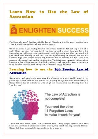Learn How to Use the Law of
Attraction
For those who aren't familiar with the Law of Attraction, it is the use of positive brain
vibes or positive thoughts to achieve positive things.
Of course, some of you reading this will think “what rubbish”. But just stop a second to
really think this one. For example, if you have suffered a recent loss, you know that
immersing yourself in work and positive activity will lighten the loss. If on the other hand,
you spend time dwelling on the loss, you end up wallowing in self-pity and the loss
becomes bigger and weighs heavily on your heart. You do agree to this don't you? Well,
research scholars call this the law of attraction. You think crazy thoughts, either nothing
happens or bad things happen. You think positively, and you will achieve – maybe not
every time but certainly more enough times to make a happy difference.
Learning how to use the Bob Proctor Law of
Attraction
How do you think people who have made lots of money get to such wealthy state? A tiny
percentage of them are born rich but the vast majority have gotten there because they did
things differently and it all started with a high self-esteem; their mind telling them that
“yes they can”!
These rich folks weren't born with a different brain – they simply learnt to train their
brain into accepting challenges and in the process, they ended up doing so many different
things that there was very little they could not do or achieve.
 