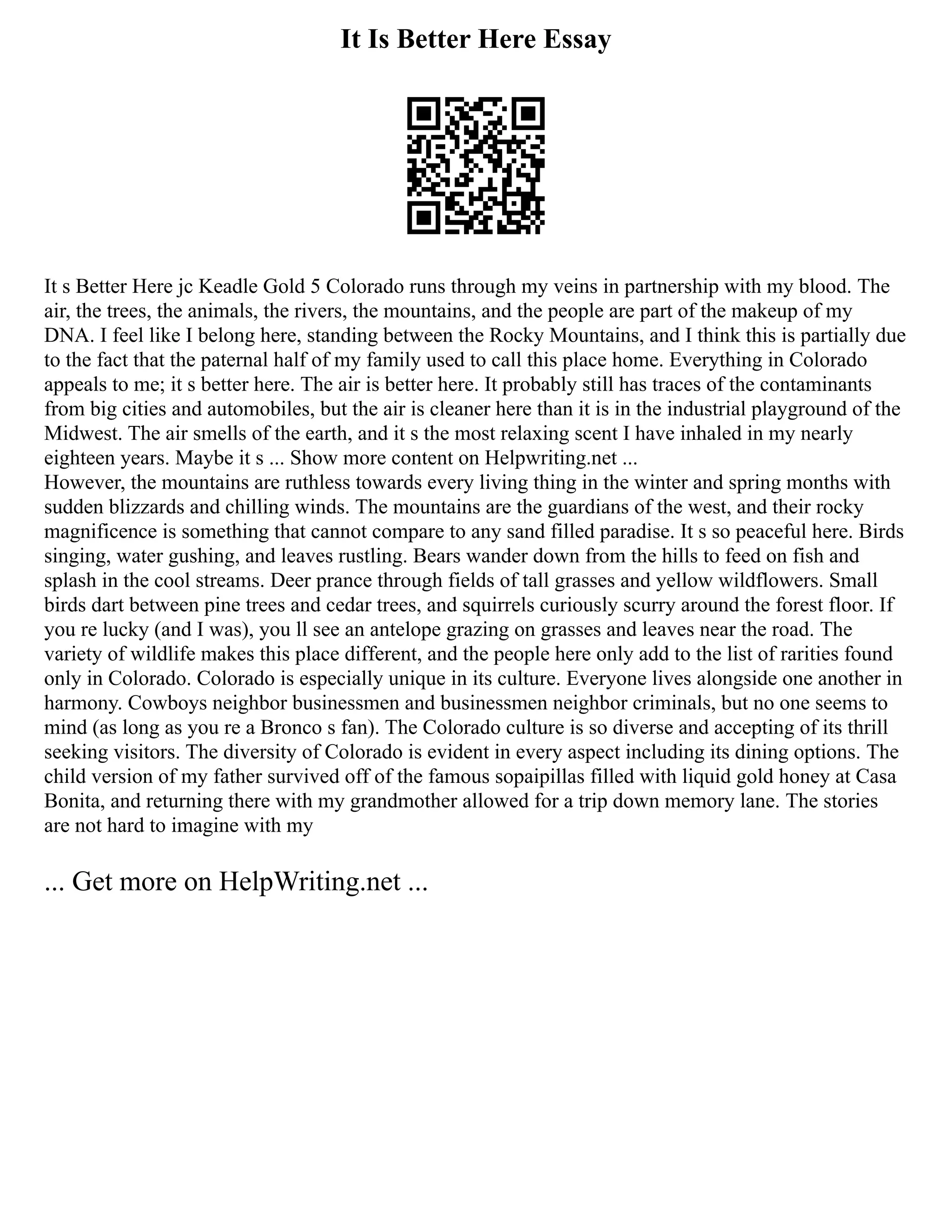 It Is Better Here Essay
It s Better Here jc Keadle Gold 5 Colorado runs through my veins in partnership with my blood. The
air, the trees, the animals, the rivers, the mountains, and the people are part of the makeup of my
DNA. I feel like I belong here, standing between the Rocky Mountains, and I think this is partially due
to the fact that the paternal half of my family used to call this place home. Everything in Colorado
appeals to me; it s better here. The air is better here. It probably still has traces of the contaminants
from big cities and automobiles, but the air is cleaner here than it is in the industrial playground of the
Midwest. The air smells of the earth, and it s the most relaxing scent I have inhaled in my nearly
eighteen years. Maybe it s ... Show more content on Helpwriting.net ...
However, the mountains are ruthless towards every living thing in the winter and spring months with
sudden blizzards and chilling winds. The mountains are the guardians of the west, and their rocky
magnificence is something that cannot compare to any sand filled paradise. It s so peaceful here. Birds
singing, water gushing, and leaves rustling. Bears wander down from the hills to feed on fish and
splash in the cool streams. Deer prance through fields of tall grasses and yellow wildflowers. Small
birds dart between pine trees and cedar trees, and squirrels curiously scurry around the forest floor. If
you re lucky (and I was), you ll see an antelope grazing on grasses and leaves near the road. The
variety of wildlife makes this place different, and the people here only add to the list of rarities found
only in Colorado. Colorado is especially unique in its culture. Everyone lives alongside one another in
harmony. Cowboys neighbor businessmen and businessmen neighbor criminals, but no one seems to
mind (as long as you re a Bronco s fan). The Colorado culture is so diverse and accepting of its thrill
seeking visitors. The diversity of Colorado is evident in every aspect including its dining options. The
child version of my father survived off of the famous sopaipillas filled with liquid gold honey at Casa
Bonita, and returning there with my grandmother allowed for a trip down memory lane. The stories
are not hard to imagine with my
... Get more on HelpWriting.net ...
 