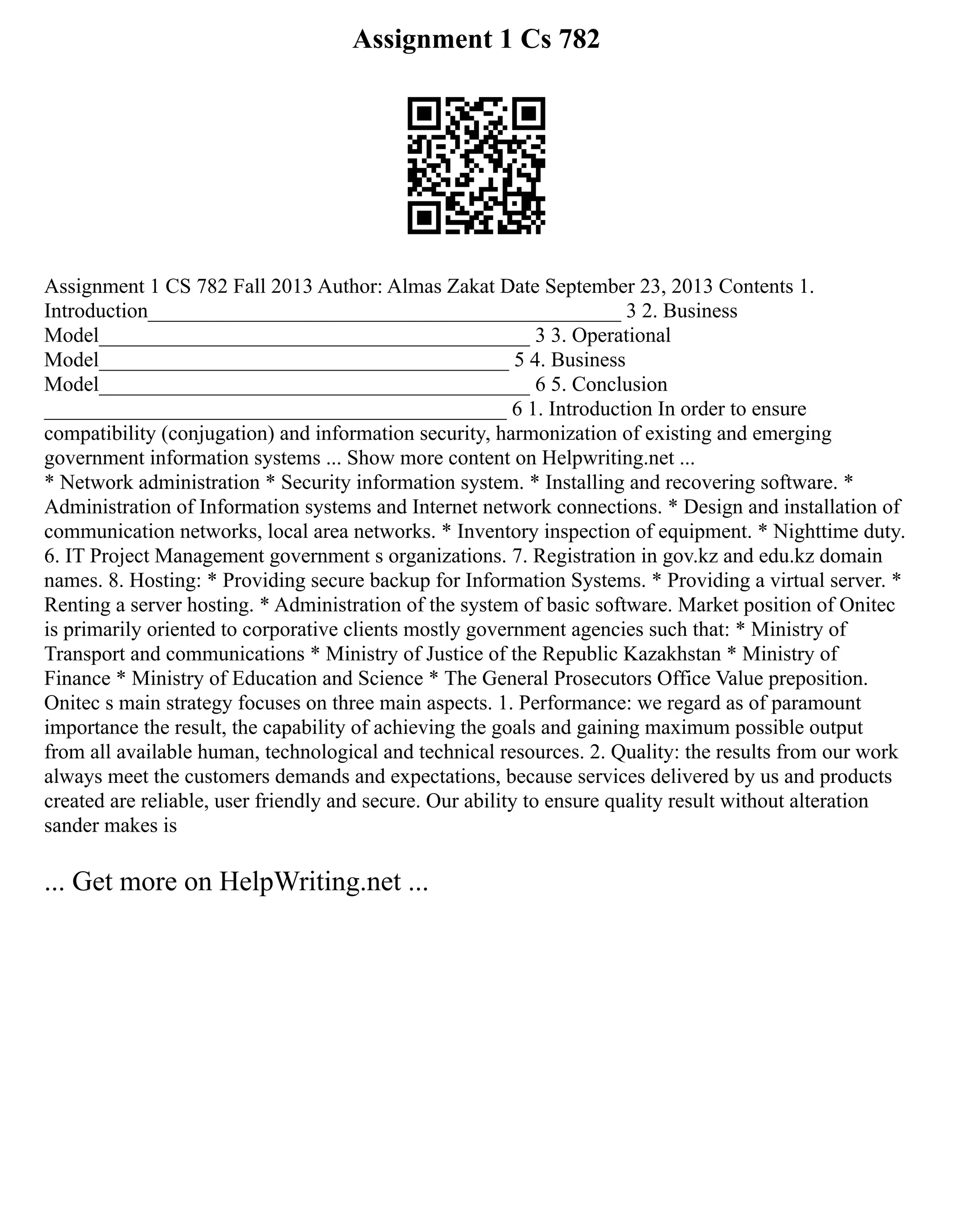 Assignment 1 Cs 782
Assignment 1 CS 782 Fall 2013 Author: Almas Zakat Date September 23, 2013 Contents 1.
Introduction_____________________________________________ 3 2. Business
Model_________________________________________ 3 3. Operational
Model_______________________________________ 5 4. Business
Model_________________________________________ 6 5. Conclusion
____________________________________________ 6 1. Introduction In order to ensure
compatibility (conjugation) and information security, harmonization of existing and emerging
government information systems ... Show more content on Helpwriting.net ...
* Network administration * Security information system. * Installing and recovering software. *
Administration of Information systems and Internet network connections. * Design and installation of
communication networks, local area networks. * Inventory inspection of equipment. * Nighttime duty.
6. IT Project Management government s organizations. 7. Registration in gov.kz and edu.kz domain
names. 8. Hosting: * Providing secure backup for Information Systems. * Providing a virtual server. *
Renting a server hosting. * Administration of the system of basic software. Market position of Onitec
is primarily oriented to corporative clients mostly government agencies such that: * Ministry of
Transport and communications * Ministry of Justice of the Republic Kazakhstan * Ministry of
Finance * Ministry of Education and Science * The General Prosecutors Office Value preposition.
Onitec s main strategy focuses on three main aspects. 1. Performance: we regard as of paramount
importance the result, the capability of achieving the goals and gaining maximum possible output
from all available human, technological and technical resources. 2. Quality: the results from our work
always meet the customers demands and expectations, because services delivered by us and products
created are reliable, user friendly and secure. Our ability to ensure quality result without alteration
sander makes is
... Get more on HelpWriting.net ...
 