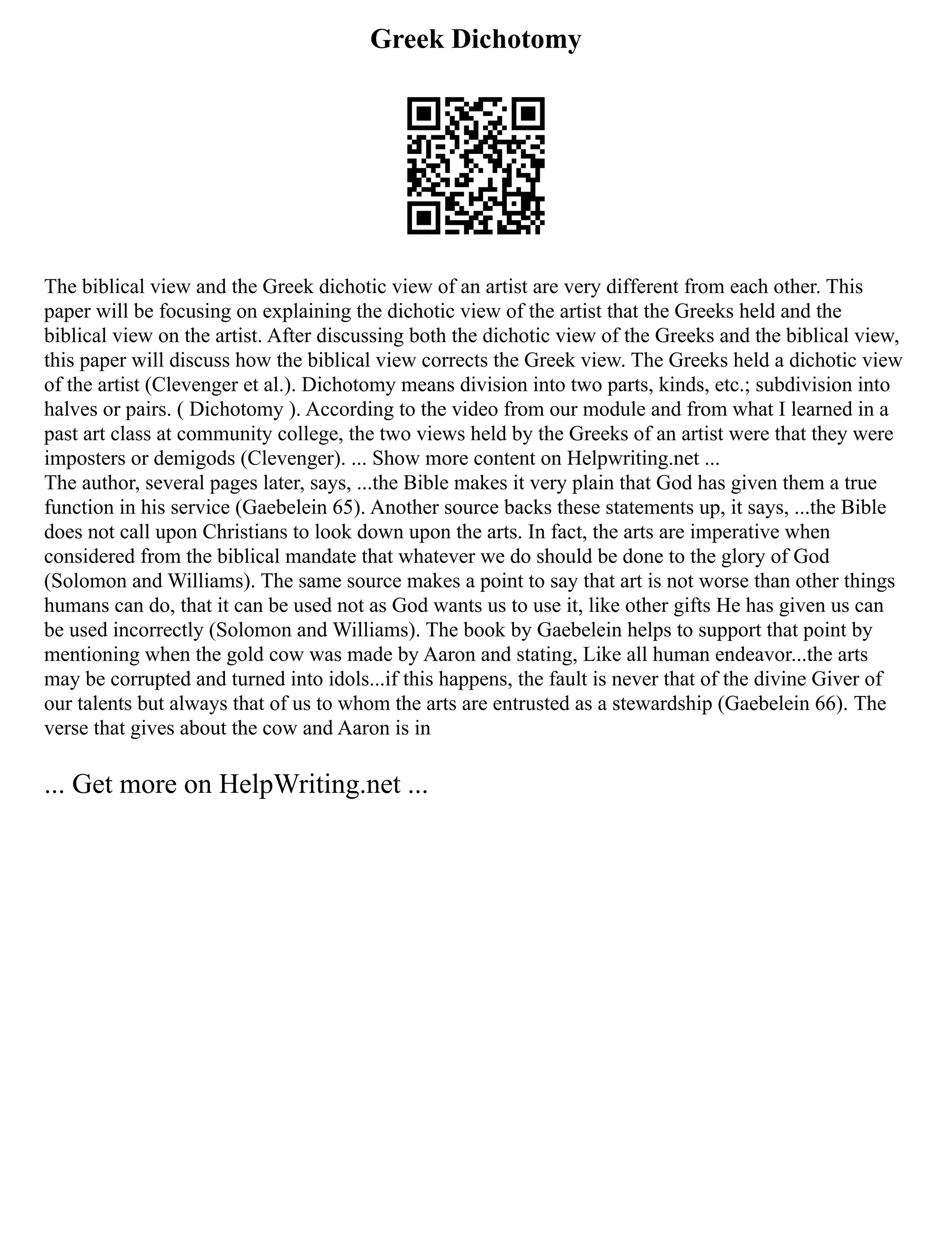 Greek Dichotomy
The biblical view and the Greek dichotic view of an artist are very different from each other. This
paper will be focusing on explaining the dichotic view of the artist that the Greeks held and the
biblical view on the artist. After discussing both the dichotic view of the Greeks and the biblical view,
this paper will discuss how the biblical view corrects the Greek view. The Greeks held a dichotic view
of the artist (Clevenger et al.). Dichotomy means division into two parts, kinds, etc.; subdivision into
halves or pairs. ( Dichotomy ). According to the video from our module and from what I learned in a
past art class at community college, the two views held by the Greeks of an artist were that they were
imposters or demigods (Clevenger). ... Show more content on Helpwriting.net ...
The author, several pages later, says, ...the Bible makes it very plain that God has given them a true
function in his service (Gaebelein 65). Another source backs these statements up, it says, ...the Bible
does not call upon Christians to look down upon the arts. In fact, the arts are imperative when
considered from the biblical mandate that whatever we do should be done to the glory of God
(Solomon and Williams). The same source makes a point to say that art is not worse than other things
humans can do, that it can be used not as God wants us to use it, like other gifts He has given us can
be used incorrectly (Solomon and Williams). The book by Gaebelein helps to support that point by
mentioning when the gold cow was made by Aaron and stating, Like all human endeavor...the arts
may be corrupted and turned into idols...if this happens, the fault is never that of the divine Giver of
our talents but always that of us to whom the arts are entrusted as a stewardship (Gaebelein 66). The
verse that gives about the cow and Aaron is in
... Get more on HelpWriting.net ...
 