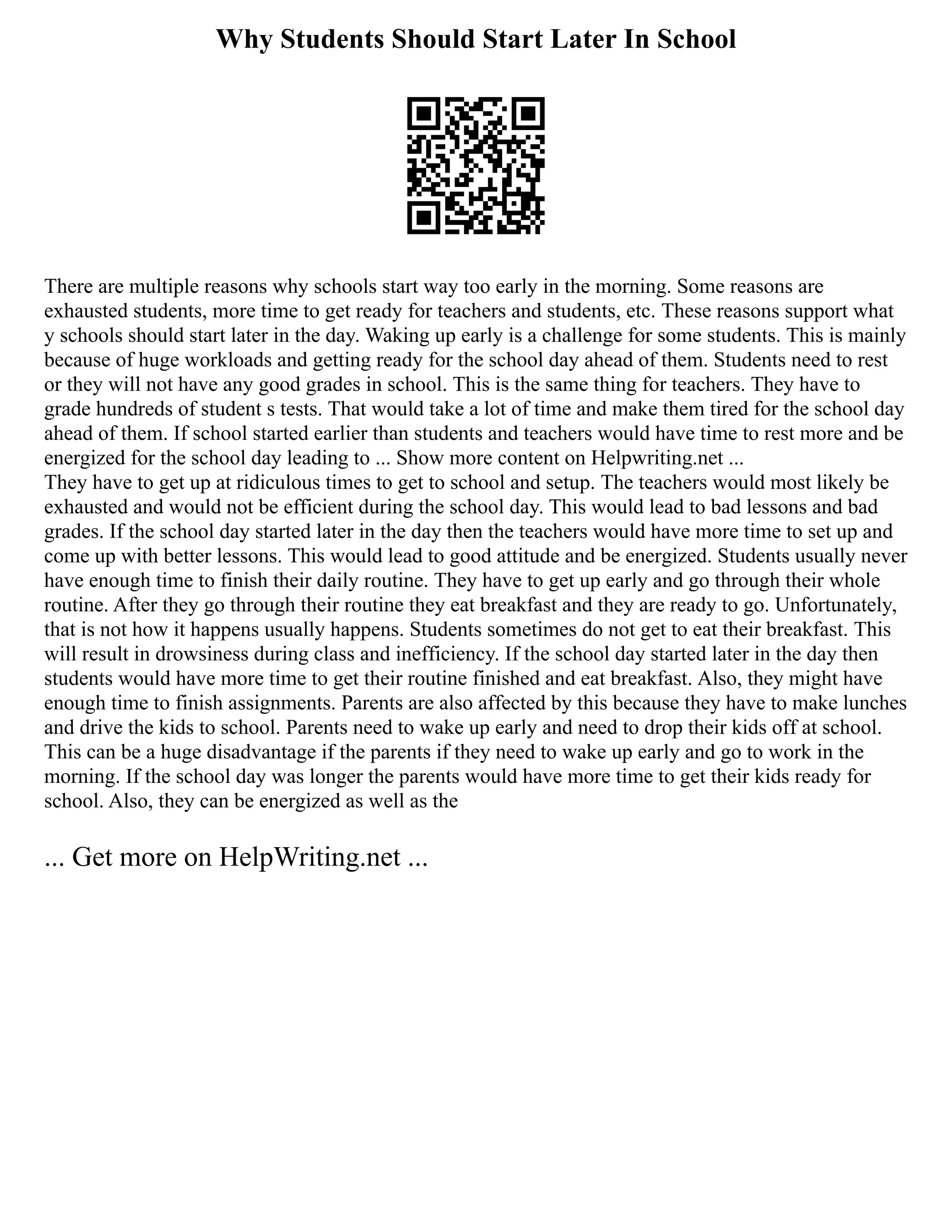 Why Students Should Start Later In School
There are multiple reasons why schools start way too early in the morning. Some reasons are
exhausted students, more time to get ready for teachers and students, etc. These reasons support what
y schools should start later in the day. Waking up early is a challenge for some students. This is mainly
because of huge workloads and getting ready for the school day ahead of them. Students need to rest
or they will not have any good grades in school. This is the same thing for teachers. They have to
grade hundreds of student s tests. That would take a lot of time and make them tired for the school day
ahead of them. If school started earlier than students and teachers would have time to rest more and be
energized for the school day leading to ... Show more content on Helpwriting.net ...
They have to get up at ridiculous times to get to school and setup. The teachers would most likely be
exhausted and would not be efficient during the school day. This would lead to bad lessons and bad
grades. If the school day started later in the day then the teachers would have more time to set up and
come up with better lessons. This would lead to good attitude and be energized. Students usually never
have enough time to finish their daily routine. They have to get up early and go through their whole
routine. After they go through their routine they eat breakfast and they are ready to go. Unfortunately,
that is not how it happens usually happens. Students sometimes do not get to eat their breakfast. This
will result in drowsiness during class and inefficiency. If the school day started later in the day then
students would have more time to get their routine finished and eat breakfast. Also, they might have
enough time to finish assignments. Parents are also affected by this because they have to make lunches
and drive the kids to school. Parents need to wake up early and need to drop their kids off at school.
This can be a huge disadvantage if the parents if they need to wake up early and go to work in the
morning. If the school day was longer the parents would have more time to get their kids ready for
school. Also, they can be energized as well as the
... Get more on HelpWriting.net ...
 