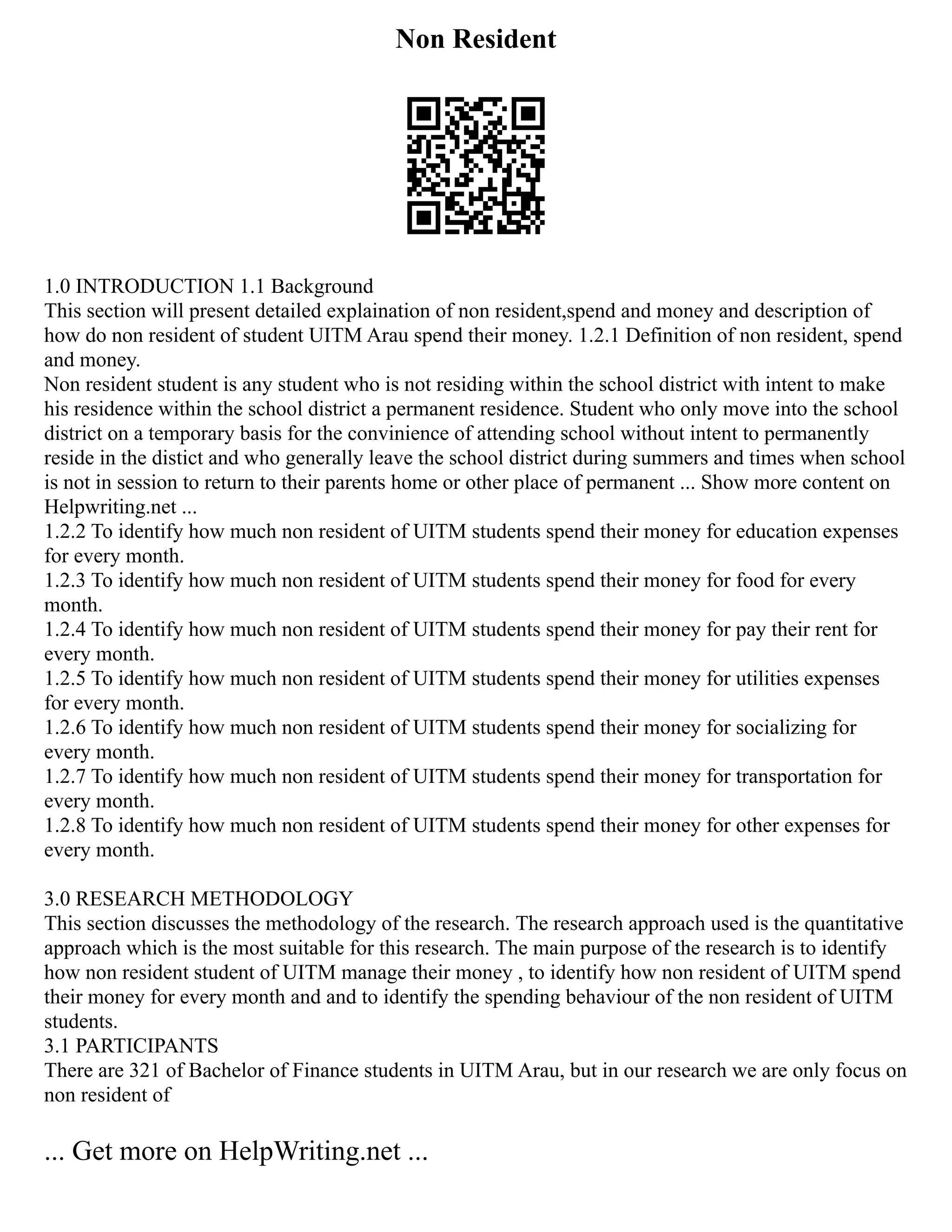 Non Resident
1.0 INTRODUCTION 1.1 Background
This section will present detailed explaination of non resident,spend and money and description of
how do non resident of student UITM Arau spend their money. 1.2.1 Definition of non resident, spend
and money.
Non resident student is any student who is not residing within the school district with intent to make
his residence within the school district a permanent residence. Student who only move into the school
district on a temporary basis for the convinience of attending school without intent to permanently
reside in the distict and who generally leave the school district during summers and times when school
is not in session to return to their parents home or other place of permanent ... Show more content on
Helpwriting.net ...
1.2.2 To identify how much non resident of UITM students spend their money for education expenses
for every month.
1.2.3 To identify how much non resident of UITM students spend their money for food for every
month.
1.2.4 To identify how much non resident of UITM students spend their money for pay their rent for
every month.
1.2.5 To identify how much non resident of UITM students spend their money for utilities expenses
for every month.
1.2.6 To identify how much non resident of UITM students spend their money for socializing for
every month.
1.2.7 To identify how much non resident of UITM students spend their money for transportation for
every month.
1.2.8 To identify how much non resident of UITM students spend their money for other expenses for
every month.
3.0 RESEARCH METHODOLOGY
This section discusses the methodology of the research. The research approach used is the quantitative
approach which is the most suitable for this research. The main purpose of the research is to identify
how non resident student of UITM manage their money , to identify how non resident of UITM spend
their money for every month and and to identify the spending behaviour of the non resident of UITM
students.
3.1 PARTICIPANTS
There are 321 of Bachelor of Finance students in UITM Arau, but in our research we are only focus on
non resident of
... Get more on HelpWriting.net ...
 