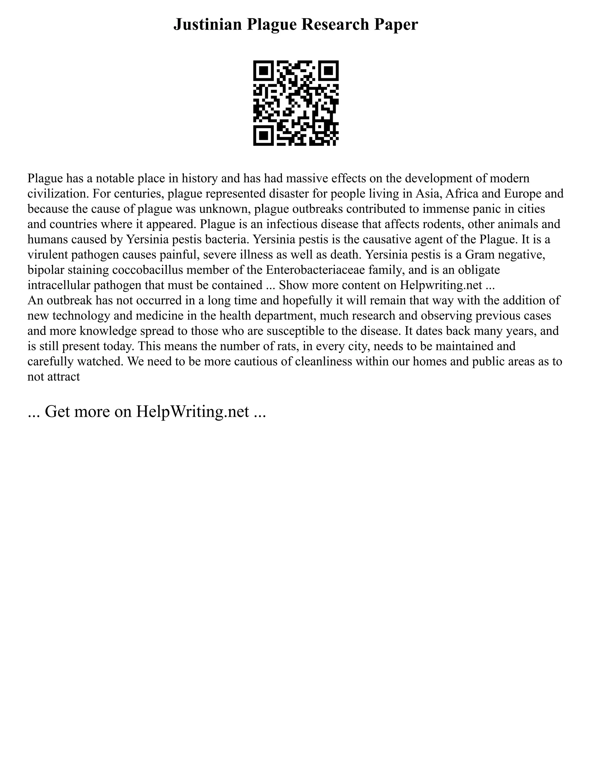 Justinian Plague Research Paper
Plague has a notable place in history and has had massive effects on the development of modern
civilization. For centuries, plague represented disaster for people living in Asia, Africa and Europe and
because the cause of plague was unknown, plague outbreaks contributed to immense panic in cities
and countries where it appeared. Plague is an infectious disease that affects rodents, other animals and
humans caused by Yersinia pestis bacteria. Yersinia pestis is the causative agent of the Plague. It is a
virulent pathogen causes painful, severe illness as well as death. Yersinia pestis is a Gram negative,
bipolar staining coccobacillus member of the Enterobacteriaceae family, and is an obligate
intracellular pathogen that must be contained ... Show more content on Helpwriting.net ...
An outbreak has not occurred in a long time and hopefully it will remain that way with the addition of
new technology and medicine in the health department, much research and observing previous cases
and more knowledge spread to those who are susceptible to the disease. It dates back many years, and
is still present today. This means the number of rats, in every city, needs to be maintained and
carefully watched. We need to be more cautious of cleanliness within our homes and public areas as to
not attract
... Get more on HelpWriting.net ...
 