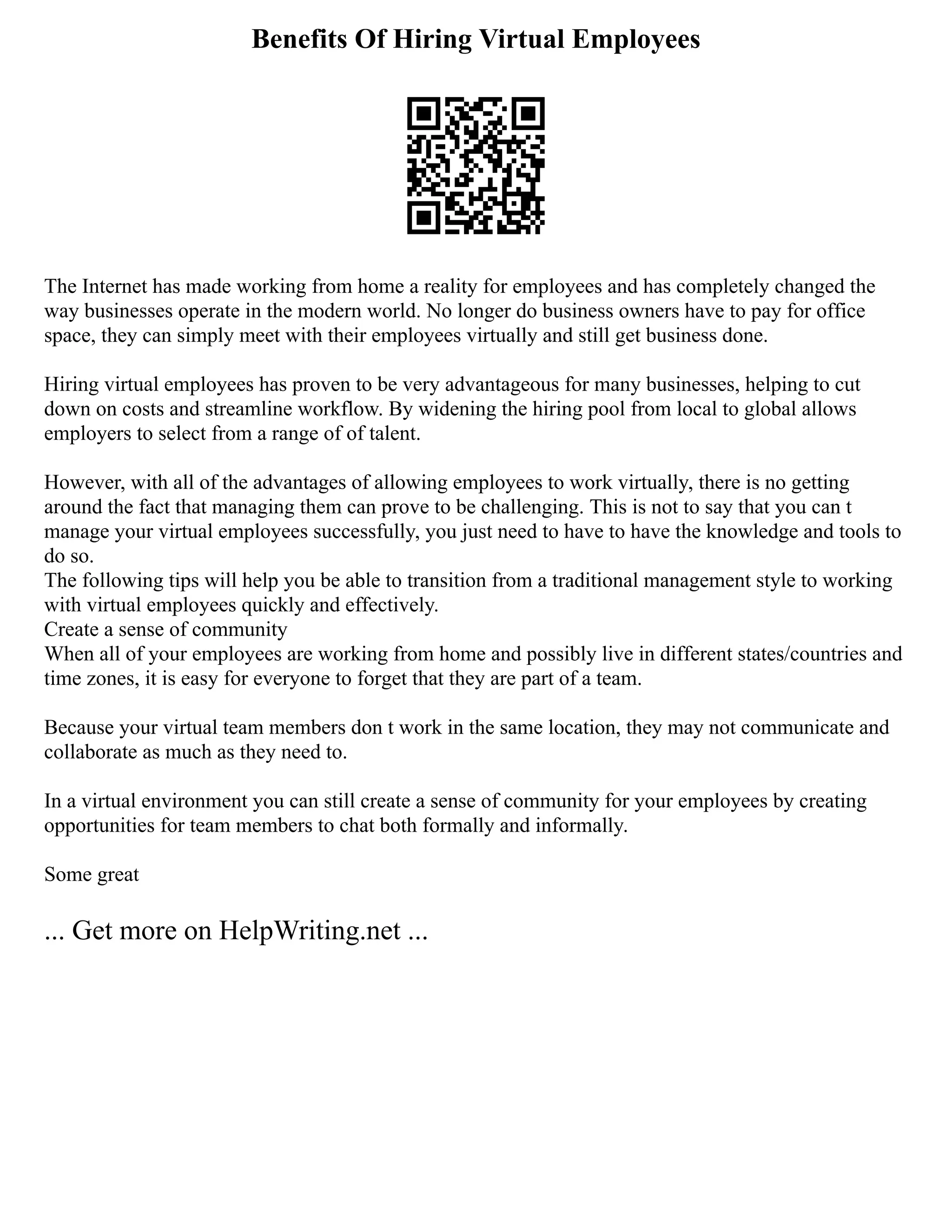 Benefits Of Hiring Virtual Employees
The Internet has made working from home a reality for employees and has completely changed the
way businesses operate in the modern world. No longer do business owners have to pay for office
space, they can simply meet with their employees virtually and still get business done.
Hiring virtual employees has proven to be very advantageous for many businesses, helping to cut
down on costs and streamline workflow. By widening the hiring pool from local to global allows
employers to select from a range of of talent.
However, with all of the advantages of allowing employees to work virtually, there is no getting
around the fact that managing them can prove to be challenging. This is not to say that you can t
manage your virtual employees successfully, you just need to have to have the knowledge and tools to
do so.
The following tips will help you be able to transition from a traditional management style to working
with virtual employees quickly and effectively.
Create a sense of community
When all of your employees are working from home and possibly live in different states/countries and
time zones, it is easy for everyone to forget that they are part of a team.
Because your virtual team members don t work in the same location, they may not communicate and
collaborate as much as they need to.
In a virtual environment you can still create a sense of community for your employees by creating
opportunities for team members to chat both formally and informally.
Some great
... Get more on HelpWriting.net ...
 