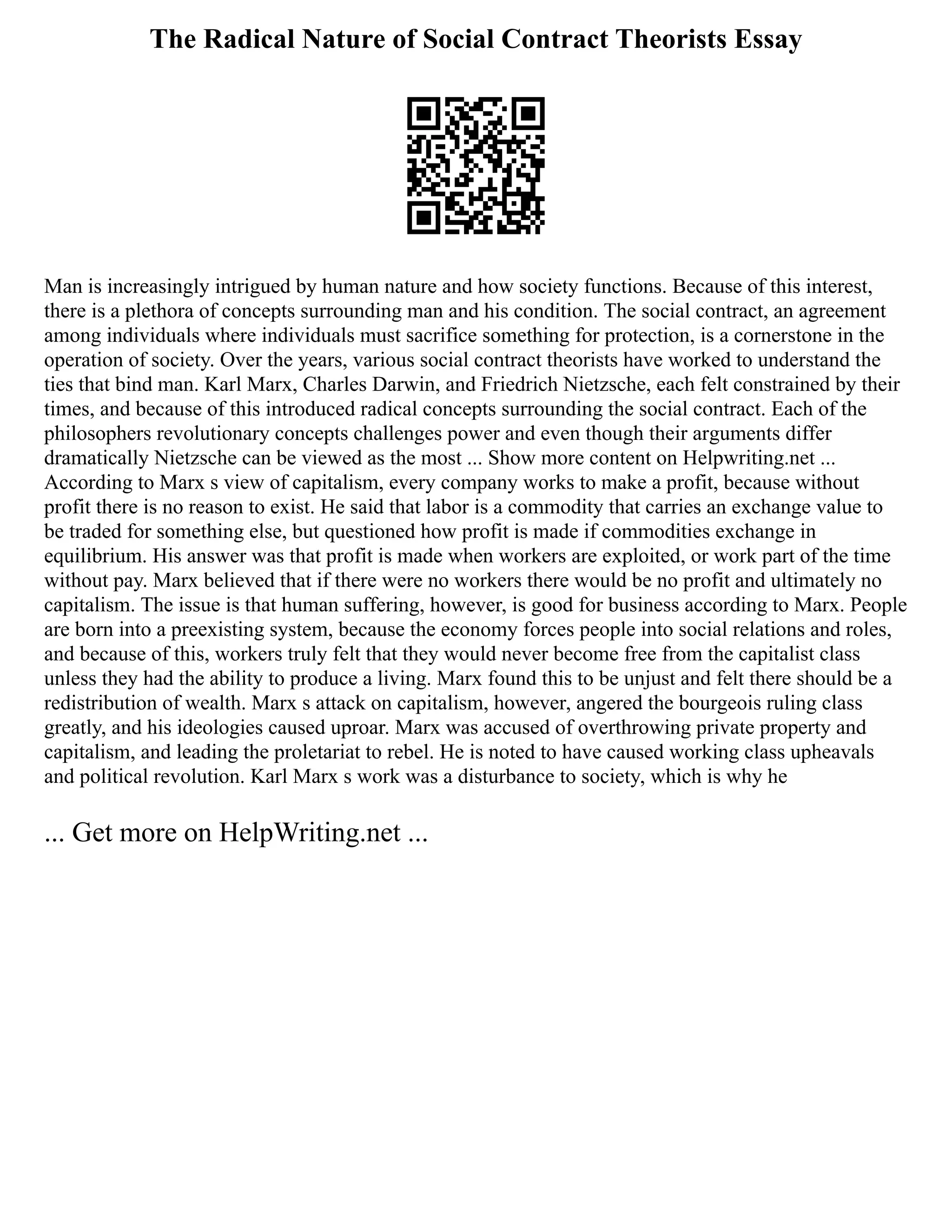 The Radical Nature of Social Contract Theorists Essay
Man is increasingly intrigued by human nature and how society functions. Because of this interest,
there is a plethora of concepts surrounding man and his condition. The social contract, an agreement
among individuals where individuals must sacrifice something for protection, is a cornerstone in the
operation of society. Over the years, various social contract theorists have worked to understand the
ties that bind man. Karl Marx, Charles Darwin, and Friedrich Nietzsche, each felt constrained by their
times, and because of this introduced radical concepts surrounding the social contract. Each of the
philosophers revolutionary concepts challenges power and even though their arguments differ
dramatically Nietzsche can be viewed as the most ... Show more content on Helpwriting.net ...
According to Marx s view of capitalism, every company works to make a profit, because without
profit there is no reason to exist. He said that labor is a commodity that carries an exchange value to
be traded for something else, but questioned how profit is made if commodities exchange in
equilibrium. His answer was that profit is made when workers are exploited, or work part of the time
without pay. Marx believed that if there were no workers there would be no profit and ultimately no
capitalism. The issue is that human suffering, however, is good for business according to Marx. People
are born into a preexisting system, because the economy forces people into social relations and roles,
and because of this, workers truly felt that they would never become free from the capitalist class
unless they had the ability to produce a living. Marx found this to be unjust and felt there should be a
redistribution of wealth. Marx s attack on capitalism, however, angered the bourgeois ruling class
greatly, and his ideologies caused uproar. Marx was accused of overthrowing private property and
capitalism, and leading the proletariat to rebel. He is noted to have caused working class upheavals
and political revolution. Karl Marx s work was a disturbance to society, which is why he
... Get more on HelpWriting.net ...
 