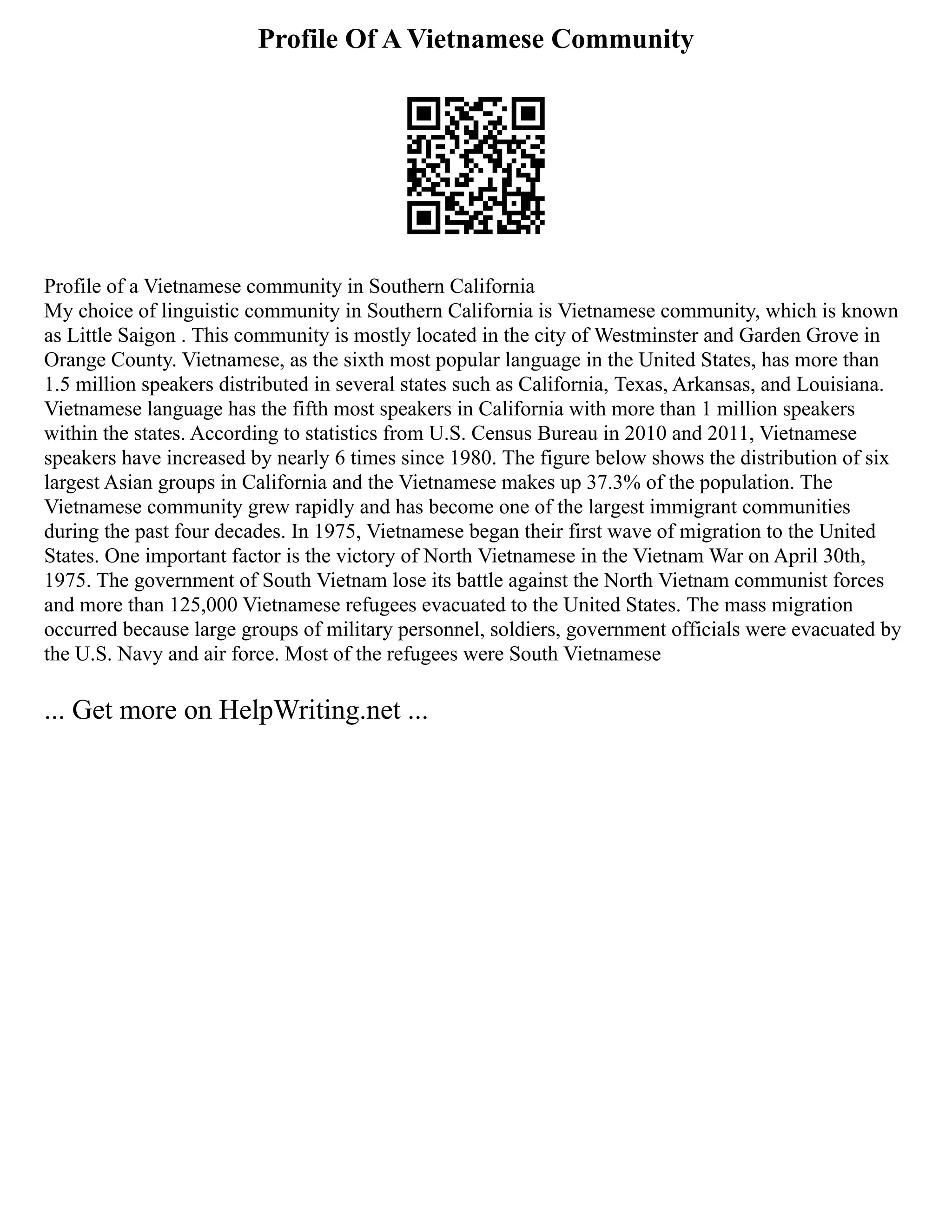 Profile Of A Vietnamese Community
Profile of a Vietnamese community in Southern California
My choice of linguistic community in Southern California is Vietnamese community, which is known
as Little Saigon . This community is mostly located in the city of Westminster and Garden Grove in
Orange County. Vietnamese, as the sixth most popular language in the United States, has more than
1.5 million speakers distributed in several states such as California, Texas, Arkansas, and Louisiana.
Vietnamese language has the fifth most speakers in California with more than 1 million speakers
within the states. According to statistics from U.S. Census Bureau in 2010 and 2011, Vietnamese
speakers have increased by nearly 6 times since 1980. The figure below shows the distribution of six
largest Asian groups in California and the Vietnamese makes up 37.3% of the population. The
Vietnamese community grew rapidly and has become one of the largest immigrant communities
during the past four decades. In 1975, Vietnamese began their first wave of migration to the United
States. One important factor is the victory of North Vietnamese in the Vietnam War on April 30th,
1975. The government of South Vietnam lose its battle against the North Vietnam communist forces
and more than 125,000 Vietnamese refugees evacuated to the United States. The mass migration
occurred because large groups of military personnel, soldiers, government officials were evacuated by
the U.S. Navy and air force. Most of the refugees were South Vietnamese
... Get more on HelpWriting.net ...
 