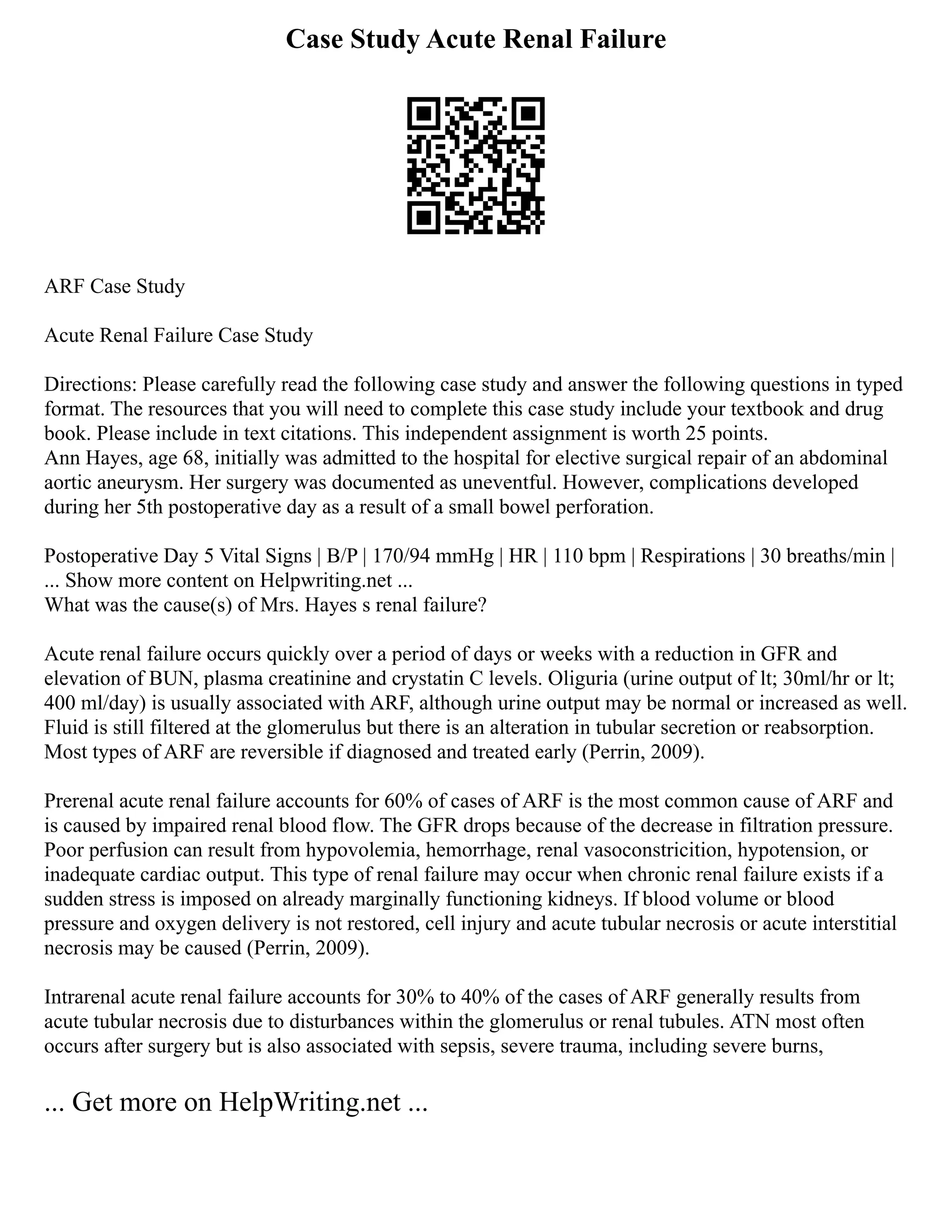 Case Study Acute Renal Failure
ARF Case Study
Acute Renal Failure Case Study
Directions: Please carefully read the following case study and answer the following questions in typed
format. The resources that you will need to complete this case study include your textbook and drug
book. Please include in text citations. This independent assignment is worth 25 points.
Ann Hayes, age 68, initially was admitted to the hospital for elective surgical repair of an abdominal
aortic aneurysm. Her surgery was documented as uneventful. However, complications developed
during her 5th postoperative day as a result of a small bowel perforation.
Postoperative Day 5 Vital Signs | B/P | 170/94 mmHg | HR | 110 bpm | Respirations | 30 breaths/min |
... Show more content on Helpwriting.net ...
What was the cause(s) of Mrs. Hayes s renal failure?
Acute renal failure occurs quickly over a period of days or weeks with a reduction in GFR and
elevation of BUN, plasma creatinine and crystatin C levels. Oliguria (urine output of lt; 30ml/hr or lt;
400 ml/day) is usually associated with ARF, although urine output may be normal or increased as well.
Fluid is still filtered at the glomerulus but there is an alteration in tubular secretion or reabsorption.
Most types of ARF are reversible if diagnosed and treated early (Perrin, 2009).
Prerenal acute renal failure accounts for 60% of cases of ARF is the most common cause of ARF and
is caused by impaired renal blood flow. The GFR drops because of the decrease in filtration pressure.
Poor perfusion can result from hypovolemia, hemorrhage, renal vasoconstricition, hypotension, or
inadequate cardiac output. This type of renal failure may occur when chronic renal failure exists if a
sudden stress is imposed on already marginally functioning kidneys. If blood volume or blood
pressure and oxygen delivery is not restored, cell injury and acute tubular necrosis or acute interstitial
necrosis may be caused (Perrin, 2009).
Intrarenal acute renal failure accounts for 30% to 40% of the cases of ARF generally results from
acute tubular necrosis due to disturbances within the glomerulus or renal tubules. ATN most often
occurs after surgery but is also associated with sepsis, severe trauma, including severe burns,
... Get more on HelpWriting.net ...
 