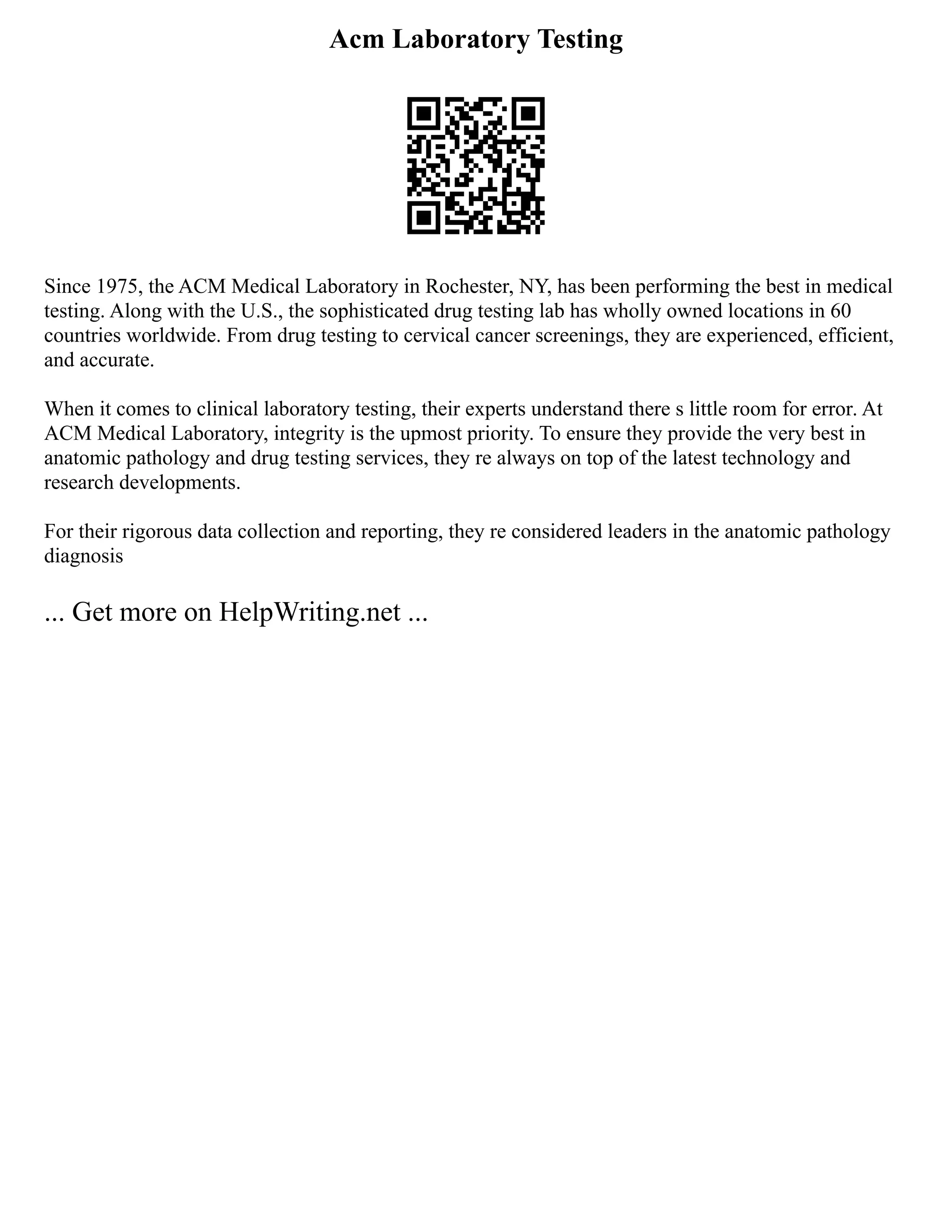 Acm Laboratory Testing
Since 1975, the ACM Medical Laboratory in Rochester, NY, has been performing the best in medical
testing. Along with the U.S., the sophisticated drug testing lab has wholly owned locations in 60
countries worldwide. From drug testing to cervical cancer screenings, they are experienced, efficient,
and accurate.
When it comes to clinical laboratory testing, their experts understand there s little room for error. At
ACM Medical Laboratory, integrity is the upmost priority. To ensure they provide the very best in
anatomic pathology and drug testing services, they re always on top of the latest technology and
research developments.
For their rigorous data collection and reporting, they re considered leaders in the anatomic pathology
diagnosis
... Get more on HelpWriting.net ...
 