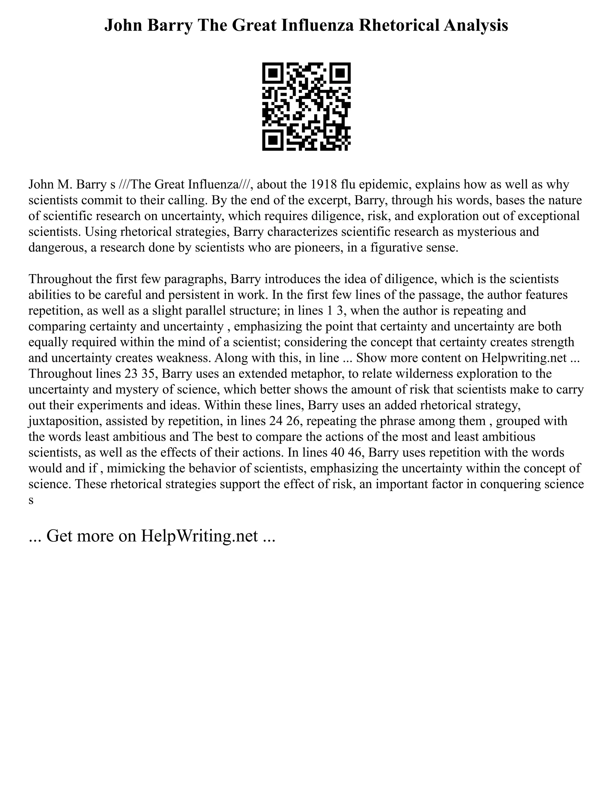 John Barry The Great Influenza Rhetorical Analysis
John M. Barry s ///The Great Influenza///, about the 1918 flu epidemic, explains how as well as why
scientists commit to their calling. By the end of the excerpt, Barry, through his words, bases the nature
of scientific research on uncertainty, which requires diligence, risk, and exploration out of exceptional
scientists. Using rhetorical strategies, Barry characterizes scientific research as mysterious and
dangerous, a research done by scientists who are pioneers, in a figurative sense.
Throughout the first few paragraphs, Barry introduces the idea of diligence, which is the scientists
abilities to be careful and persistent in work. In the first few lines of the passage, the author features
repetition, as well as a slight parallel structure; in lines 1 3, when the author is repeating and
comparing certainty and uncertainty , emphasizing the point that certainty and uncertainty are both
equally required within the mind of a scientist; considering the concept that certainty creates strength
and uncertainty creates weakness. Along with this, in line ... Show more content on Helpwriting.net ...
Throughout lines 23 35, Barry uses an extended metaphor, to relate wilderness exploration to the
uncertainty and mystery of science, which better shows the amount of risk that scientists make to carry
out their experiments and ideas. Within these lines, Barry uses an added rhetorical strategy,
juxtaposition, assisted by repetition, in lines 24 26, repeating the phrase among them , grouped with
the words least ambitious and The best to compare the actions of the most and least ambitious
scientists, as well as the effects of their actions. In lines 40 46, Barry uses repetition with the words
would and if , mimicking the behavior of scientists, emphasizing the uncertainty within the concept of
science. These rhetorical strategies support the effect of risk, an important factor in conquering science
s
... Get more on HelpWriting.net ...
 