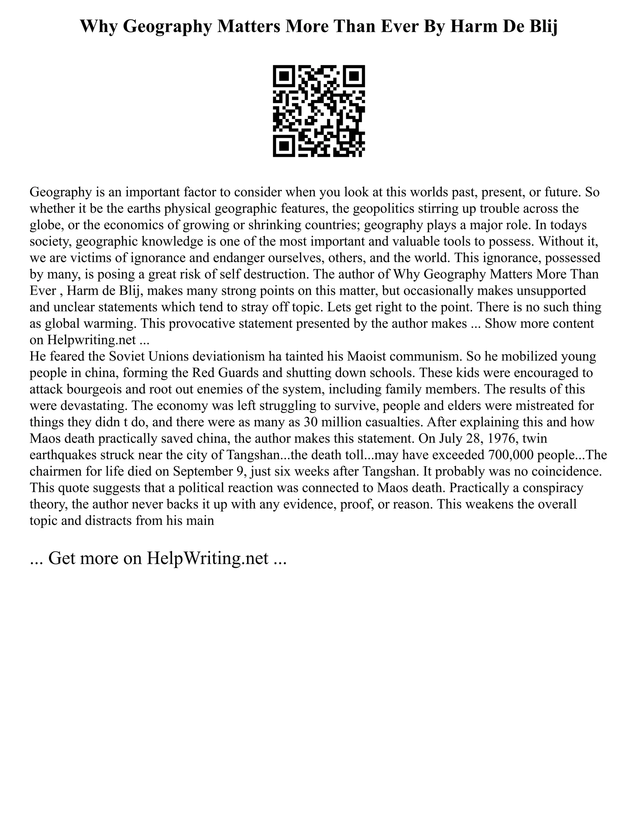 Why Geography Matters More Than Ever By Harm De Blij
Geography is an important factor to consider when you look at this worlds past, present, or future. So
whether it be the earths physical geographic features, the geopolitics stirring up trouble across the
globe, or the economics of growing or shrinking countries; geography plays a major role. In todays
society, geographic knowledge is one of the most important and valuable tools to possess. Without it,
we are victims of ignorance and endanger ourselves, others, and the world. This ignorance, possessed
by many, is posing a great risk of self destruction. The author of Why Geography Matters More Than
Ever , Harm de Blij, makes many strong points on this matter, but occasionally makes unsupported
and unclear statements which tend to stray off topic. Lets get right to the point. There is no such thing
as global warming. This provocative statement presented by the author makes ... Show more content
on Helpwriting.net ...
He feared the Soviet Unions deviationism ha tainted his Maoist communism. So he mobilized young
people in china, forming the Red Guards and shutting down schools. These kids were encouraged to
attack bourgeois and root out enemies of the system, including family members. The results of this
were devastating. The economy was left struggling to survive, people and elders were mistreated for
things they didn t do, and there were as many as 30 million casualties. After explaining this and how
Maos death practically saved china, the author makes this statement. On July 28, 1976, twin
earthquakes struck near the city of Tangshan...the death toll...may have exceeded 700,000 people...The
chairmen for life died on September 9, just six weeks after Tangshan. It probably was no coincidence.
This quote suggests that a political reaction was connected to Maos death. Practically a conspiracy
theory, the author never backs it up with any evidence, proof, or reason. This weakens the overall
topic and distracts from his main
... Get more on HelpWriting.net ...
 