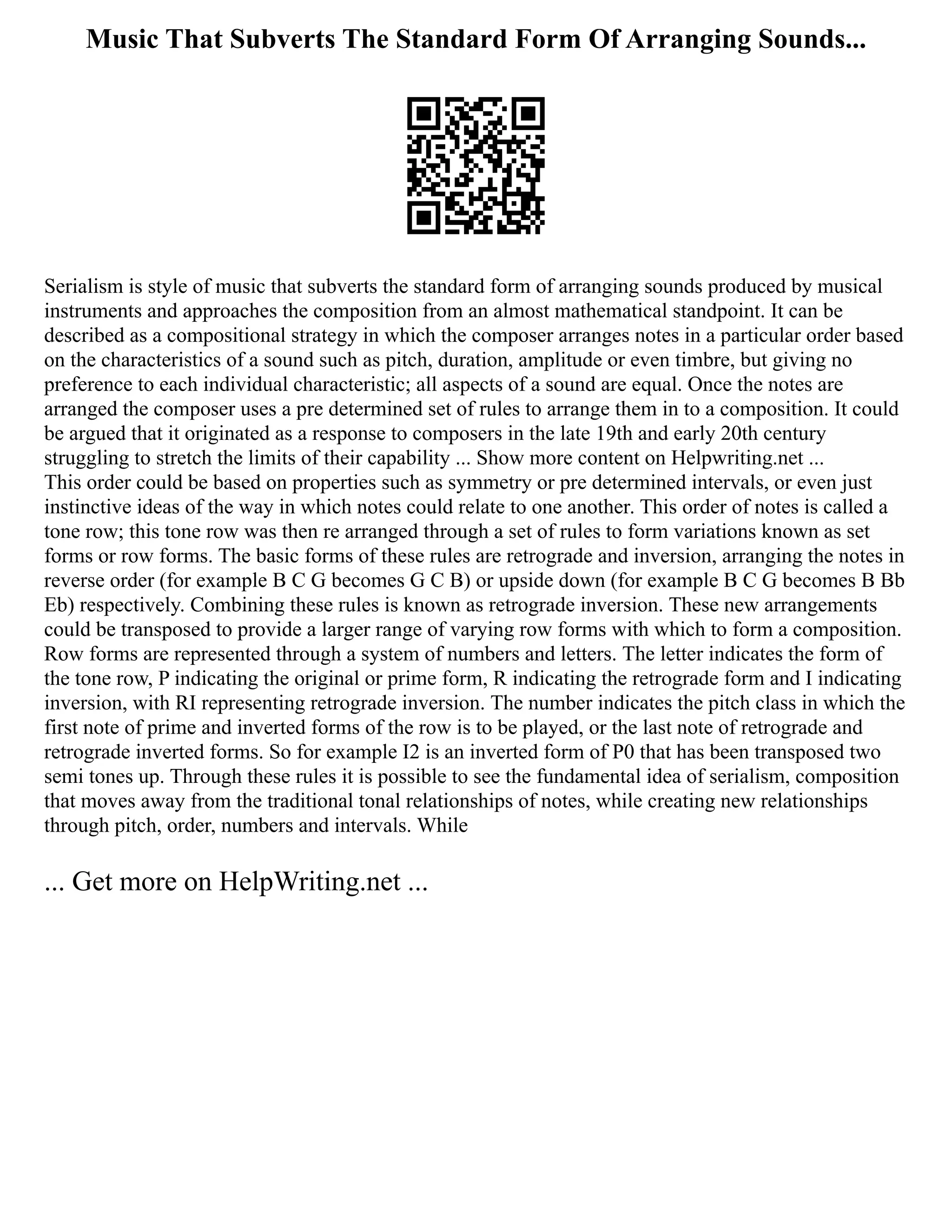 Music That Subverts The Standard Form Of Arranging Sounds...
Serialism is style of music that subverts the standard form of arranging sounds produced by musical
instruments and approaches the composition from an almost mathematical standpoint. It can be
described as a compositional strategy in which the composer arranges notes in a particular order based
on the characteristics of a sound such as pitch, duration, amplitude or even timbre, but giving no
preference to each individual characteristic; all aspects of a sound are equal. Once the notes are
arranged the composer uses a pre determined set of rules to arrange them in to a composition. It could
be argued that it originated as a response to composers in the late 19th and early 20th century
struggling to stretch the limits of their capability ... Show more content on Helpwriting.net ...
This order could be based on properties such as symmetry or pre determined intervals, or even just
instinctive ideas of the way in which notes could relate to one another. This order of notes is called a
tone row; this tone row was then re arranged through a set of rules to form variations known as set
forms or row forms. The basic forms of these rules are retrograde and inversion, arranging the notes in
reverse order (for example B C G becomes G C B) or upside down (for example B C G becomes B Bb
Eb) respectively. Combining these rules is known as retrograde inversion. These new arrangements
could be transposed to provide a larger range of varying row forms with which to form a composition.
Row forms are represented through a system of numbers and letters. The letter indicates the form of
the tone row, P indicating the original or prime form, R indicating the retrograde form and I indicating
inversion, with RI representing retrograde inversion. The number indicates the pitch class in which the
first note of prime and inverted forms of the row is to be played, or the last note of retrograde and
retrograde inverted forms. So for example I2 is an inverted form of P0 that has been transposed two
semi tones up. Through these rules it is possible to see the fundamental idea of serialism, composition
that moves away from the traditional tonal relationships of notes, while creating new relationships
through pitch, order, numbers and intervals. While
... Get more on HelpWriting.net ...
 