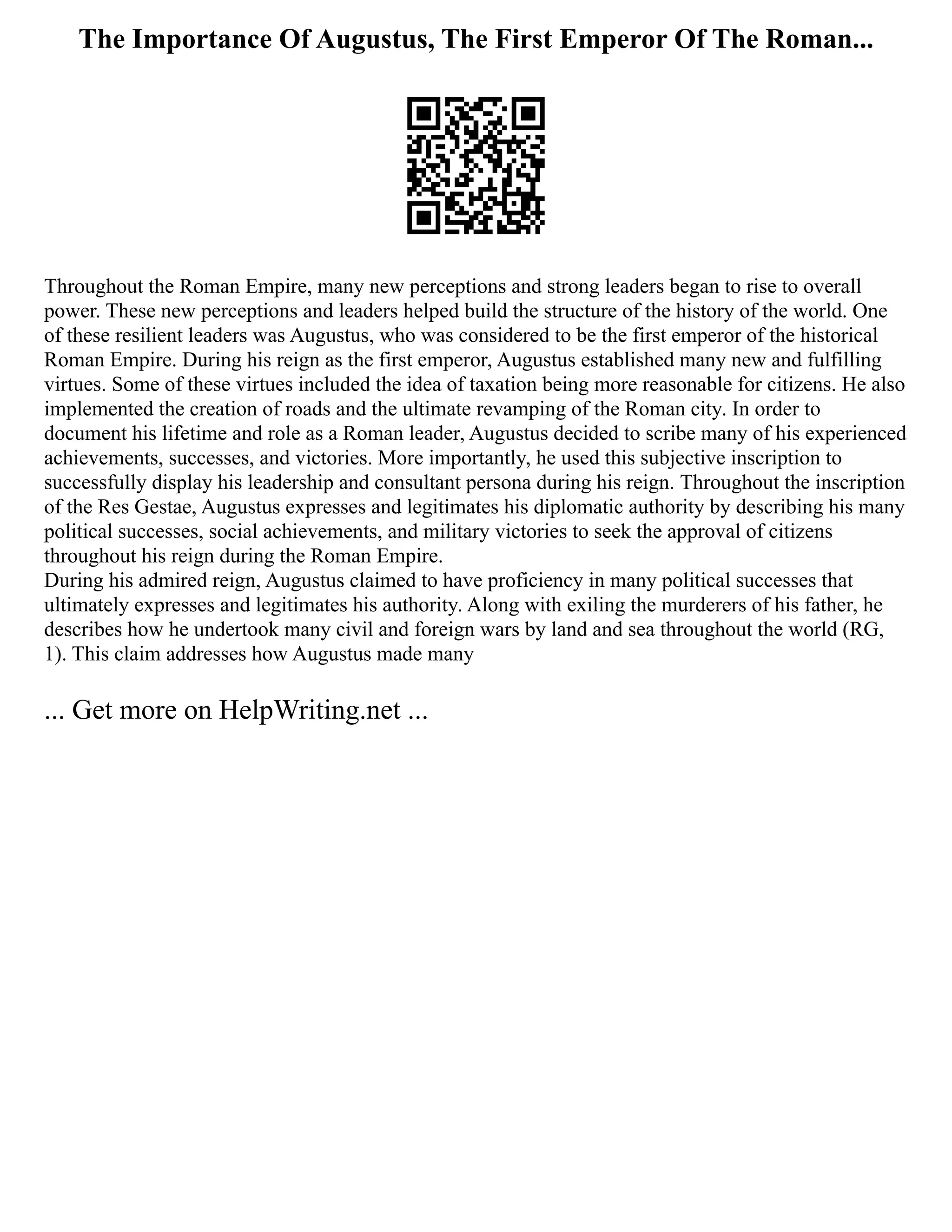 The Importance Of Augustus, The First Emperor Of The Roman...
Throughout the Roman Empire, many new perceptions and strong leaders began to rise to overall
power. These new perceptions and leaders helped build the structure of the history of the world. One
of these resilient leaders was Augustus, who was considered to be the first emperor of the historical
Roman Empire. During his reign as the first emperor, Augustus established many new and fulfilling
virtues. Some of these virtues included the idea of taxation being more reasonable for citizens. He also
implemented the creation of roads and the ultimate revamping of the Roman city. In order to
document his lifetime and role as a Roman leader, Augustus decided to scribe many of his experienced
achievements, successes, and victories. More importantly, he used this subjective inscription to
successfully display his leadership and consultant persona during his reign. Throughout the inscription
of the Res Gestae, Augustus expresses and legitimates his diplomatic authority by describing his many
political successes, social achievements, and military victories to seek the approval of citizens
throughout his reign during the Roman Empire.
During his admired reign, Augustus claimed to have proficiency in many political successes that
ultimately expresses and legitimates his authority. Along with exiling the murderers of his father, he
describes how he undertook many civil and foreign wars by land and sea throughout the world (RG,
1). This claim addresses how Augustus made many
... Get more on HelpWriting.net ...
 