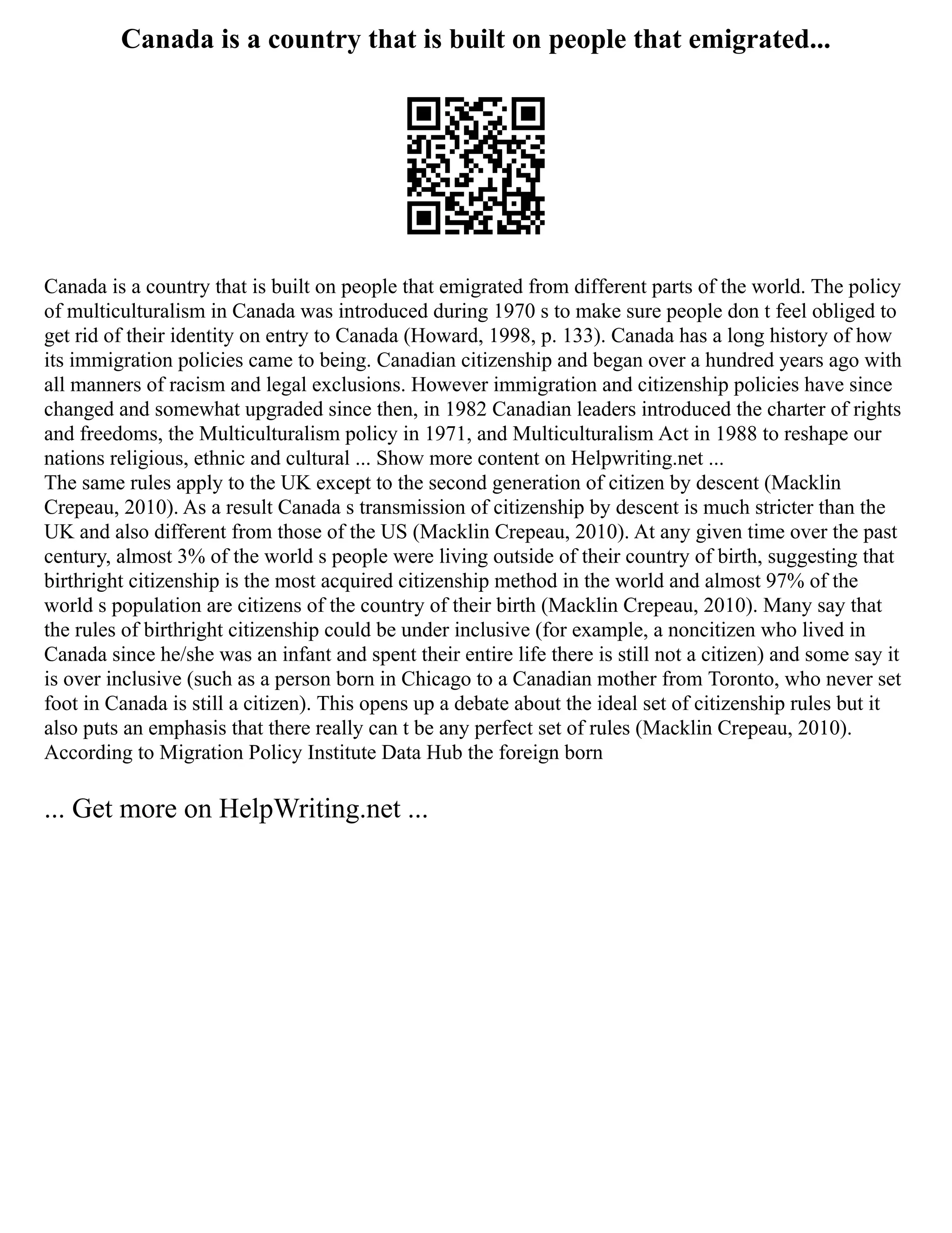 Canada is a country that is built on people that emigrated...
Canada is a country that is built on people that emigrated from different parts of the world. The policy
of multiculturalism in Canada was introduced during 1970 s to make sure people don t feel obliged to
get rid of their identity on entry to Canada (Howard, 1998, p. 133). Canada has a long history of how
its immigration policies came to being. Canadian citizenship and began over a hundred years ago with
all manners of racism and legal exclusions. However immigration and citizenship policies have since
changed and somewhat upgraded since then, in 1982 Canadian leaders introduced the charter of rights
and freedoms, the Multiculturalism policy in 1971, and Multiculturalism Act in 1988 to reshape our
nations religious, ethnic and cultural ... Show more content on Helpwriting.net ...
The same rules apply to the UK except to the second generation of citizen by descent (Macklin
Crepeau, 2010). As a result Canada s transmission of citizenship by descent is much stricter than the
UK and also different from those of the US (Macklin Crepeau, 2010). At any given time over the past
century, almost 3% of the world s people were living outside of their country of birth, suggesting that
birthright citizenship is the most acquired citizenship method in the world and almost 97% of the
world s population are citizens of the country of their birth (Macklin Crepeau, 2010). Many say that
the rules of birthright citizenship could be under inclusive (for example, a noncitizen who lived in
Canada since he/she was an infant and spent their entire life there is still not a citizen) and some say it
is over inclusive (such as a person born in Chicago to a Canadian mother from Toronto, who never set
foot in Canada is still a citizen). This opens up a debate about the ideal set of citizenship rules but it
also puts an emphasis that there really can t be any perfect set of rules (Macklin Crepeau, 2010).
According to Migration Policy Institute Data Hub the foreign born
... Get more on HelpWriting.net ...
 