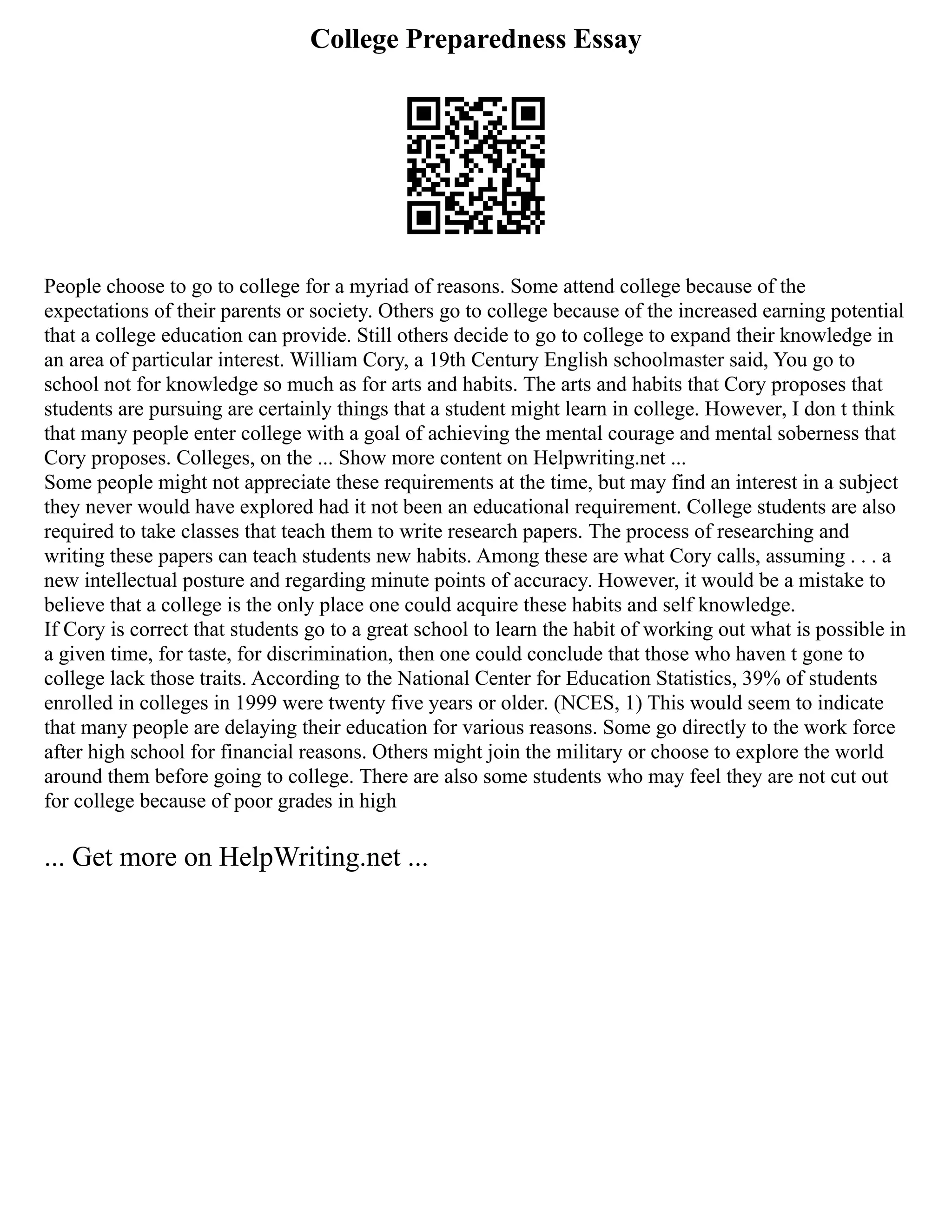 College Preparedness Essay
People choose to go to college for a myriad of reasons. Some attend college because of the
expectations of their parents or society. Others go to college because of the increased earning potential
that a college education can provide. Still others decide to go to college to expand their knowledge in
an area of particular interest. William Cory, a 19th Century English schoolmaster said, You go to
school not for knowledge so much as for arts and habits. The arts and habits that Cory proposes that
students are pursuing are certainly things that a student might learn in college. However, I don t think
that many people enter college with a goal of achieving the mental courage and mental soberness that
Cory proposes. Colleges, on the ... Show more content on Helpwriting.net ...
Some people might not appreciate these requirements at the time, but may find an interest in a subject
they never would have explored had it not been an educational requirement. College students are also
required to take classes that teach them to write research papers. The process of researching and
writing these papers can teach students new habits. Among these are what Cory calls, assuming . . . a
new intellectual posture and regarding minute points of accuracy. However, it would be a mistake to
believe that a college is the only place one could acquire these habits and self knowledge.
If Cory is correct that students go to a great school to learn the habit of working out what is possible in
a given time, for taste, for discrimination, then one could conclude that those who haven t gone to
college lack those traits. According to the National Center for Education Statistics, 39% of students
enrolled in colleges in 1999 were twenty five years or older. (NCES, 1) This would seem to indicate
that many people are delaying their education for various reasons. Some go directly to the work force
after high school for financial reasons. Others might join the military or choose to explore the world
around them before going to college. There are also some students who may feel they are not cut out
for college because of poor grades in high
... Get more on HelpWriting.net ...
 